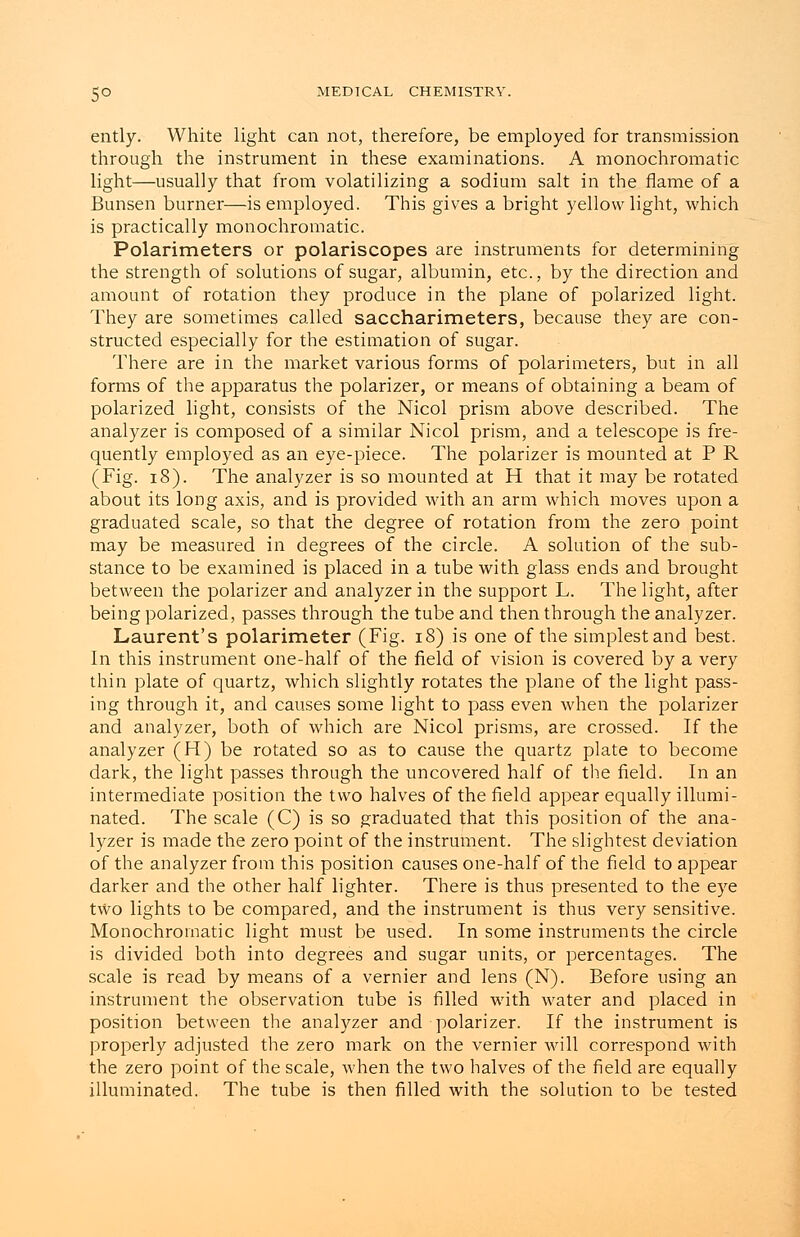 ently. White light can not, therefore, be employed for transmission through the instrument in these examinations. A monochromatic light—usually that from volatilizing a sodium salt in the flame of a Bunsen burner—is employed. This gives a bright yellow light, which is practically monochromatic. Polarimeters or polariscopes are instruments for determining the strength of solutions of sugar, albumin, etc., by the direction and amount of rotation they produce in the plane of polarized light. They are sometimes called saccharimeters, because they are con- structed especially for the estimation of sugar. There are in the market various forms of polarimeters, but in all forms of the apparatus the polarizer, or means of obtaining a beam of polarized light, consists of the Nicol prism above described. The analyzer is composed of a similar Nicol prism, and a telescope is fre- quently employed as an eye-piece. The polarizer is mounted at PR (Fig. 18). The analyzer is so mounted at H that it may be rotated about its long axis, and is provided with an arm which moves upon a graduated scale, so that the degree of rotation from the zero point may be measured in degrees of the circle. A solution of the sub- stance to be examined is placed in a tube with glass ends and brought between the polarizer and analyzer in the support L. The light, after being polarized, passes through the tube and then through the analyzer. Laurent's polarimeter (Fig. 18) is one of the simplest and best. In this instrument one-half of the field of vision is covered by a very thin plate of quartz, which slightly rotates the plane of the light pass- ing through it, and causes some light to pass even when the polarizer and analyzer, both of which are Nicol prisms, are crossed. If the analyzer (H) be rotated so as to cause the quartz plate to become dark, the light passes through the uncovered half of the field. In an intermediate position the two halves of the field appear equally illumi- nated. The scale (C) is so graduated that this position of the ana- lyzer is made the zero point of the instrument. The slightest deviation of the analyzer from this position causes one-half of the field to appear darker and the other half lighter. There is thus presented to the eye two lights to be compared, and the instrument is thus very sensitive. Monochromatic light must be used. In some instruments the circle is divided both into degrees and sugar units, or percentages. The scale is read by means of a vernier and lens (N). Before using an instrument the observation tube is filled with water and placed in position between the analyzer and polarizer. If the instrument is properly adjusted the zero mark on the vernier will correspond with the zero point of the scale, when the two halves of the field are equally illuminated. The tube is then filled with the solution to be tested