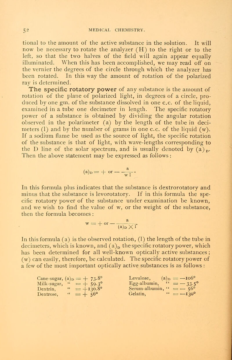 tional to the amount of the active substance in the solution. It will now be necessary to rotate the analyzer (H) to the right or to the left, so that the two halves of the field will again appear equally illuminated. When this has been accomplished, we may read off on the vernier the degrees of the circle through which the analyzer has been rotated. In this way the amount of rotation of the polarized ray is determined. The specific rotatory power of any substance is the amount of rotation of the plane of polarized light, in degrees of a circle, pro- duced by one gm. of the substance dissolved in one c.c of the liquid, examined in a tube one decimeter in length. The specific rotatory power of a substance is obtained by dividing the angular rotation observed in the polarimeter (a) by the length of the tube in deci- meters (1) and by the number of grams in one c.c. of the liquid (w). If a sodium flame be used as the source of light, the specific rotation of the substance is that of light, with wave-lengths corresponding to the D line of the solar spectrum, and is usually denoted by (a) D. Then the above statement may be expressed as follows: (a)D = + or — w 1 In this formula plus indicates that the substance is dextrorotatory and minus that the substance is levorotatory. If in this formula the spe- cific rotatory power of the substance under examination be known, and we wish to find the value of w, or the weight of the substance, then the formula becomes : w -j- or- (a)oXl In this formula (a) is the observed rotation, (1) the length of the tube in decimeters, which is known, and (a)D the specific rotatory power, which has been determined for all well-known optically active substances ; (w) can easily, therefore, be calculated. The specific rotatory power of a few of the most important optically active substances is as follows : Cane-sugar, (a)D = + 73-8° Milk-sugar,  = + 59-3° Dextrin,  = -j-130.80 Dextrose,  = + 560 Levulose, (a)D = —1060 Egg-albumin,  =—33.5° Serum-albumin,  = — 560 Gelatin,  =—1300