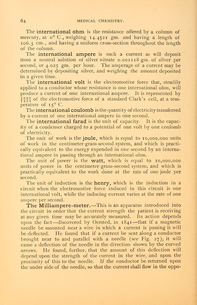 The international ohm is the resistance offered by a column of mercury, at o° C, weighing 14.4521 gm. and having a length of 106.3 cm-> and having a uniform cross-section throughout the length of the column. The international ampere is such a current as will deposit from a neutral solution of silver nitrate 0.001118 gm. of silver per second, or 4.025 gm. per hour. The amperage of a current may be determined by depositing silver, and weighing the amount deposited in a given time. The international volt is the electromotive force that, steadily applied to a conductor whose resistance is one international ohm, will produce a current of one international ampere. It is represented by TT§T °f tne electromotive force of a standard Clark's cell, at a tem- perature of 150 C. The international coulomb is the quantity of electricity transferred by a current of one international ampere in one second. The international farad is the unit of capacity. It is the capac- ity of a condenser charged to a potential of one volt by one coulomb of electricity. The unit of work is the joule, which is equal to 10,000,000 units of work in the centimeter-gram-second system, and which is practi- cally equivalent to the energy expended in one second by an interna- tional ampere in passing through an international ohm. The unit of power is the watt, which is equal to 10,000,000 units of power in the centimeter-gram-second system, and which is practically equivalent to the work done at the rate of one joule per second. The unit of induction is the henry, which is the induction in a circuit when the electromotive force induced in this circuit is one international volt, while the inducing current varies at the rate of one ampere per second. The Milliampere-meter.—This is an apparatus introduced into the circuit in order that the current strength the patient is receiving at any given time may be accurately measured. Its action depends upon the fact—discovered by Oersted, in 1841—that if a magnetic needle be mounted near a wire in which a current is passing it will be deflected. He found that if a current be sent along a conductor brought near to and parallel with a needle (see Fig. 27), it will cause a deflection of the needle in the direction shown by the curved arrows. He found, further, that the amount of this deflection will depend upon the strength of the current in the wire, and upon the proximity of tins to the needle. If the conductor be returned upon the under side of the needle, so that the current shall flow in the oppo-