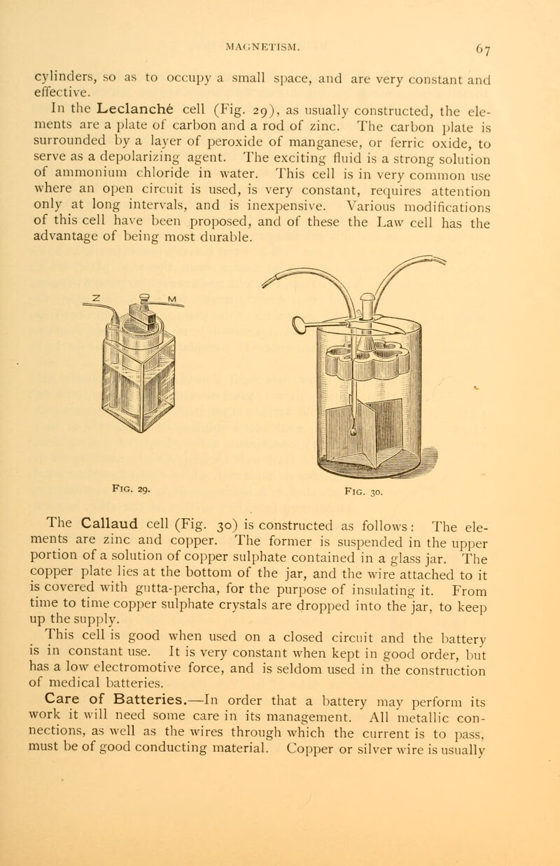 cylinders, so as to occupy a small space, and are very constant and effective. In the Leclanche cell (Fig. 29), as usually constructed, the ele- ments are a plate of carbon and a rod of zinc. The carbon plate is surrounded by a layer of peroxide of manganese, or ferric oxide, to serve as a depolarizing agent. The exciting fluid is a strong solution of ammonium chloride in water. This cell is in very common use where an open circuit is used, is very constant, requires attention only at long intervals, and is inexpensive. Various modifications of this cell have been proposed, and of these the Law cell has the advantage of being most durable. Fig. 29. Fig. 30. The Callaud cell (Fig. 30) is constructed as follows: The ele- ments are zinc and copper. The former is suspended in the upper portion of a solution of copper sulphate contained in a glass jar. The copper plate lies at the bottom of the jar, and the wire attached to it is covered with gutta-percha, for the purpose of insulating it. From time to time copper sulphate crystals are dropped into the jar, to keep up the supply. This cell is good when used on a closed circuit and the battery is in constant use. It is very constant when kept in good order, but has a low electromotive force, and is seldom used in the construction of medical batteries. Care of Batteries.—In order that a battery may perform its work it will need some care in its management. All metallic con- nections, as well as the wires through which the current is to pass, must be of good conducting material. Copper or silver wire is usually