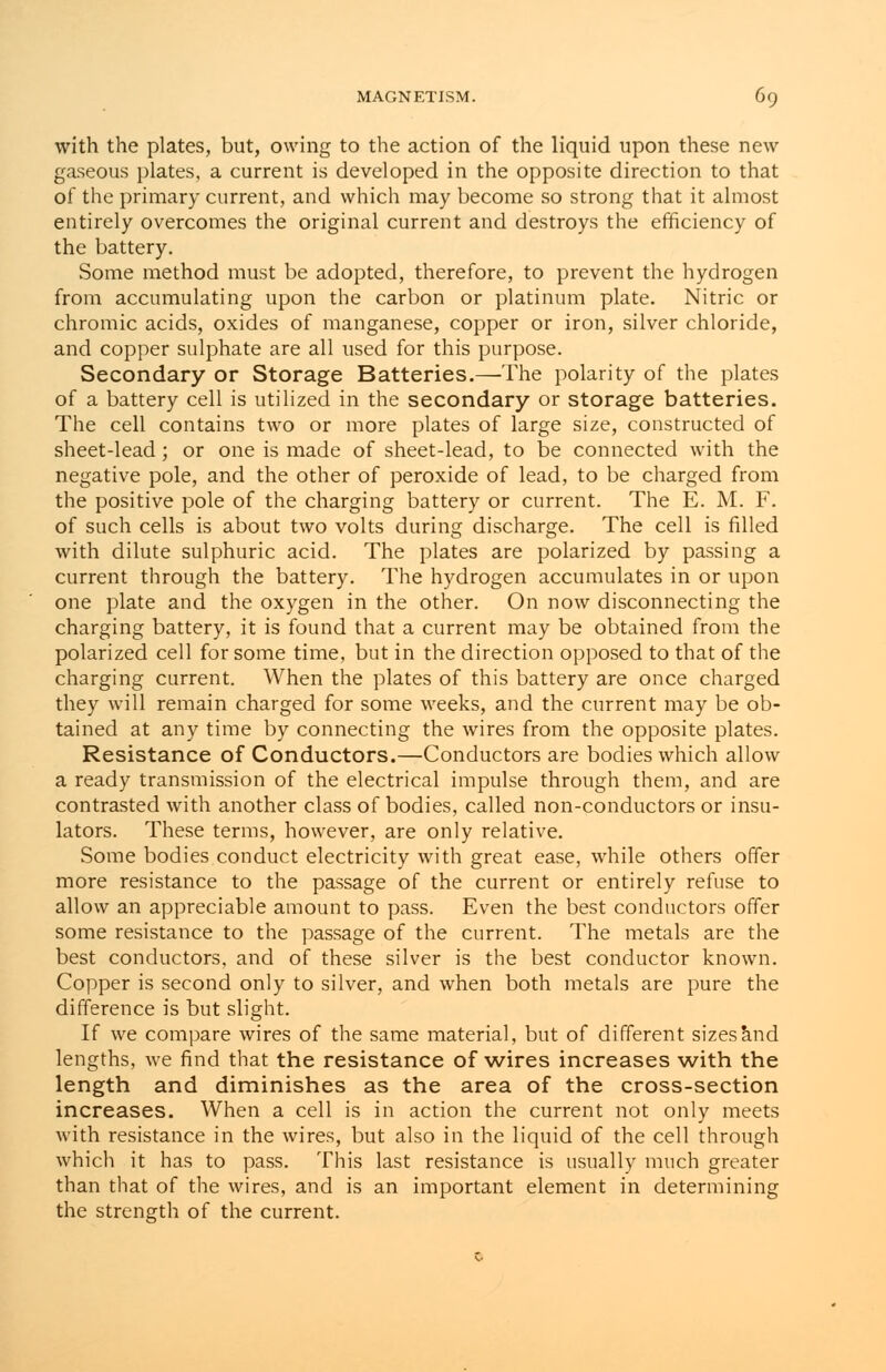 with the plates, but, owing to the action of the liquid upon these new gaseous plates, a current is developed in the opposite direction to that of the primary current, and which may become so strong that it almost entirely overcomes the original current and destroys the efficiency of the battery. Some method must be adopted, therefore, to prevent the hydrogen from accumulating upon the carbon or platinum plate. Nitric or chromic acids, oxides of manganese, copper or iron, silver chloride, and copper sulphate are all used for this purpose. Secondary or Storage Batteries.—The polarity of the plates of a battery cell is utilized in the secondary or storage batteries. The cell contains two or more plates of large size, constructed of sheet-lead; or one is made of sheet-lead, to be connected with the negative pole, and the other of peroxide of lead, to be charged from the positive pole of the charging battery or current. The E. M. F. of such cells is about two volts during discharge. The cell is filled with dilute sulphuric acid. The plates are polarized by passing a current through the battery. The hydrogen accumulates in or upon one plate and the oxygen in the other. On now disconnecting the charging battery, it is found that a current may be obtained from the polarized cell for some time, but in the direction opposed to that of the charging current. When the plates of this battery are once charged they will remain charged for some weeks, and the current may be ob- tained at any time by connecting the wires from the opposite plates. Resistance of Conductors.—Conductors are bodies which allow a ready transmission of the electrical impulse through them, and are contrasted with another class of bodies, called non-conductors or insu- lators. These terms, however, are only relative. Some bodies conduct electricity with great ease, while others offer more resistance to the passage of the current or entirely refuse to allow an appreciable amount to pass. Even the best conductors offer some resistance to the passage of the current. The metals are the best conductors, and of these silver is the best conductor known. Copper is second only to silver, and when both metals are pure the difference is but slight. If we compare wires of the same material, but of different sizes and lengths, we find that the resistance of wires increases with the length and diminishes as the area of the cross-section increases. When a cell is in action the current not only meets with resistance in the wires, but also in the liquid of the cell through which it has to pass. This last resistance is usually much greater than that of the wires, and is an important element in determining the strength of the current.