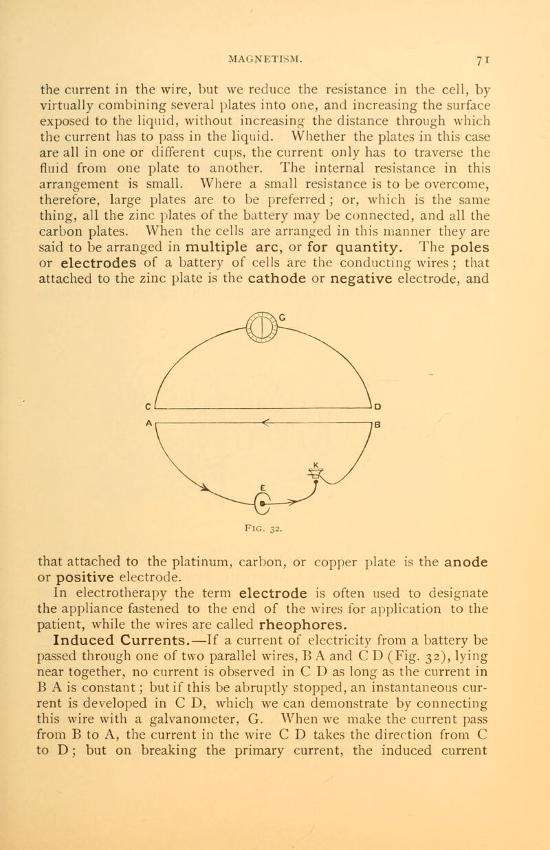 n the current in the wire, but we reduce the resistance in the cell, by virtually combining several plates into one, and increasing the surface exposed to the liquid, without increasing the distance through which the current has to pass in the liquid. Whether the plates in this case are all in one or different cups, the current only has to traverse the fluid from one plate to another. The internal resistance in this arrangement is small. Where a small resistance is to be overcome, therefore, large plates are to be preferred; or, which is the same thing, all the zinc plates of the battery may be connected, and all the carbon plates. When the cells are arranged in this manner they are said to be arranged in multiple arc, or for quantity. The poles or electrodes of a battery of cells are the conducting wires; that attached to the zinc plate is the cathode or negative electrode, and Fig. 32. that attached to the platinum, carbon, or copper plate is the anode or positive electrode. In electrotherapy the term electrode is often used to designate the appliance fastened to the end of the wires for application to the patient, while the wires are called rheophores. Induced Currents.—If a current of electricity from a battery be passed through one of two parallel wires, B A and C D (Fig. 32), lying near together, no current is observed in C D as long as the current in B A is constant; but if this be abruptly stopped, an instantaneous cur- rent is developed in C D, which we can demonstrate by connecting this wire with a galvanometer, G. When we make the current pass from B to A, the current in the wire C D takes the direction from C to D; but on breaking the primary current, the induced current