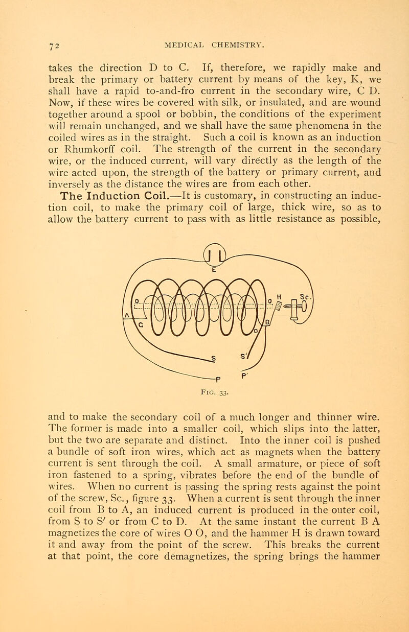 takes the direction D to C. If, therefore, we rapidly make and break the primary or battery current by means of the key, K, we shall have a rapid to-and-fro current in the secondary wire, C D. Now, if these wires be covered with silk, or insulated, and are wound together around a spool or bobbin, the conditions of the experiment will remain unchanged, and we shall have the same phenomena in the coiled wires as in the straight. Such a coil is known as an induction or Rhumkorff coil. The strength of the current in the secondary wire, or the induced current, will vary directly as the length of the wire acted upon, the strength of the battery or primary current, and inversely as the distance the wires are from each other. The Induction Coil.—It is customary, in constructing an induc- tion coil, to make the primary coil of large, thick wire, so as to allow the battery current to pass with as little resistance as possible, and to make the secondary coil of a much longer and thinner wire. The former is made into a smaller coil, which slips into the latter, but the two are separate and distinct. Into the inner coil is pushed a bundle of soft iron wires, which act as magnets when the battery current is sent through the coil. A small armature, or piece of soft iron fastened to a spring, vibrates before the end of the bundle of wires. When no current is passing the spring rests against the point of the screw, Sc., figure 33. When a current is sent through the inner coil from B to A, an induced current is produced in the outer coil, from S to S' or from C to D. At the same instant the current B A magnetizes the core of wires O O, and the hammer H is drawn toward it and away from the point of the screw. This breaks the current at that point, the core demagnetizes, the spring brings the hammer