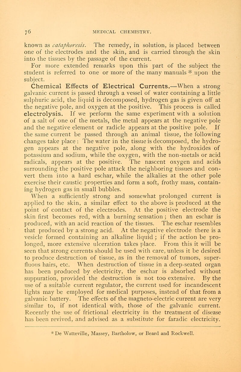 known as cataphoresis. The remedy, in solution, is placed between one of the electrodes and the skin, and is carried through the skin into the tissues by the passage of the current. For more extended remarks upon this part of the subject the student is referred to one or more of the many manuals * upon the subject. Chemical Effects of Electrical Currents.—When a strong galvanic current is passed through a vessel of water containing a little sulphuric acid, the liquid is decomposed, hydrogen gas is given off at the negative pole, and oxygen at the positive. This process is called electrolysis. If we perform the same experiment with a solution of a salt of one of the metals, the metal appears at the negative pole and the negative element or radicle appears at the positive pole. If the same current be passed through an animal tissue, the following changes take place : The water in the tissue is decomposed, the hydro- gen appears at the negative pole, along with the hydroxides of potassium and sodium, while the oxygen, with the non-metals or acid radicals, appears at the positive. The nascent oxygen and acids surrounding the positive pole attack the neighboring tissues and con- vert them into a hard eschar, while the alkalies at the other pole exercise their caustic properties and form a soft, frothy mass, contain- ing hydrogen gas in small bubbles. When a sufficiently strong and somewhat prolonged current is applied to the skin, a similar effect to the above is produced at the point of contact of the electrodes. At the positive electrode the skin first becomes red, with a burning sensation ; then an eschar is produced, with an acid reaction of the tissues. The eschar resembles that produced by a strong acid. At the negative electrode there is a vesicle formed containing an alkaline liquid ; if the action be pro- longed, more extensive ulceration takes place. From this it will be seen that strong currents should be used with care, unless it be desired to produce destruction of tissue, as in the removal of tumors, super- fluous hairs, etc. When destruction of tissue in a deep-seated organ has been produced by electricity, the eschar is absorbed without suppuration, provided the destruction is not too extensive. By the use of a suitable current regulator, the current used for incandescent lights may be employed for medical purposes, instead of that from a galvanic battery. The effects of the magneto-electric current are very similar to, if not identical with, those of the galvanic current. Recently the use of frictional electricity in the treatment of disease has been revived, and advised as a substitute for faradic electricity. *De Watteville, Massey, Bartholow, or Beard and Rockwell.