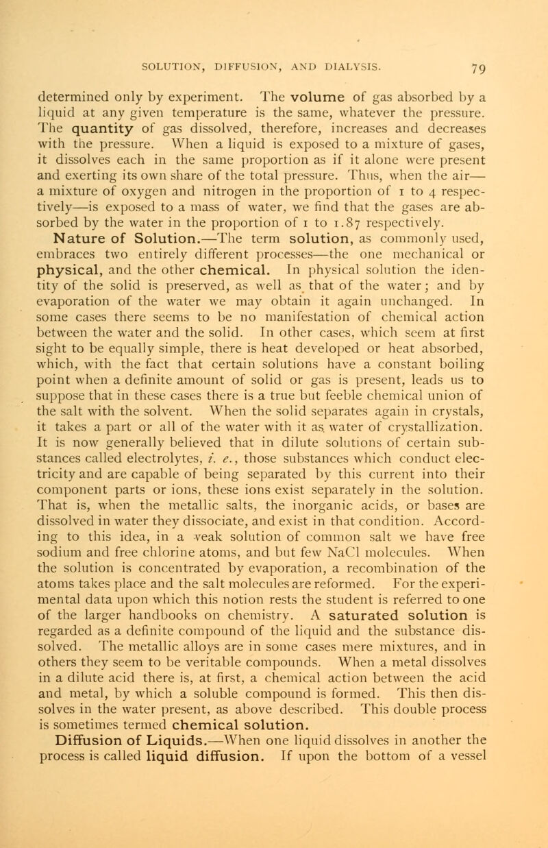 determined only by experiment. The volume of gas absorbed by a liquid at any given temperature is the same, whatever the pressure. The quantity of gas dissolved, therefore, increases and decreases with the pressure. When a liquid is exposed to a mixture of gases, it dissolves each in the same proportion as if it alone were present and exerting its own share of the total pressure. Thus, when the air— a mixture of oxygen and nitrogen in the proportion of i to 4 respec- tively—is exposed to a mass of water, we find that the gases are ab- sorbed by the water in the proportion of 1 to 1.87 respectively. Nature of Solution.—The term solution, as commonly used, embraces two entirely different processes—the one mechanical or physical, and the other chemical. In physical solution the iden- tity of the solid is preserved, as well as that of the water; and by evaporation of the water we may obtain it again unchanged. In some cases there seems to be no manifestation of chemical action between the water and the solid. In other cases, which seem at first sight to be equally simple, there is heat developed or heat absorbed, which, with the fact that certain solutions have a constant boiling point when a definite amount of solid or gas is present, leads us to suppose that in these cases there is a true but feeble chemical union of the salt with the solvent. When the solid separates again in crystals, it takes a part or all of the water with it as. water of crystallization. It is now generally believed that in dilute solutions of certain sub- stances called electrolytes, i. e., those substances which conduct elec- tricity and are capable of being separated by this current into their component parts or ions, these ions exist separately in the solution. That is, when the metallic salts, the inorganic acids, or bases are dissolved in water they dissociate, and exist in that condition. Accord- ing to this idea, in a veak solution of common salt we have free sodium and free chlorine atoms, and but few NaCl molecules. When the solution is concentrated by evaporation, a recombination of the atoms takes place and the salt molecules are reformed. For the experi- mental data upon which this notion rests the student is referred to one of the larger handbooks on chemistry. A saturated solution is regarded as a definite compound of the liquid and the substance dis- solved. The metallic alloys are in some cases mere mixtures, and in others they seem to be veritable compounds. When a metal dissolves in a dilute acid there is, at first, a chemical action between the acid and metal, by which a soluble compound is formed. This then dis- solves in the water present, as above described. This double process is sometimes termed chemical solution. Diffusion of Liquids.—When one liquid dissolves in another the process is called liquid diffusion. If upon the bottom of a vessel