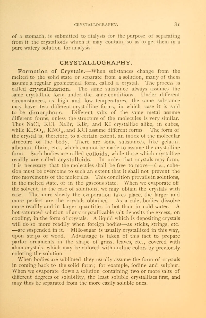 of a stomach, is submitted to dialysis for the purpose of separating from it the crystalloids which it may contain, so as to get them in a pure watery solution for analysis. CRYSTALLOGRAPHY. Formation of Crystals.—When substances change from the melted to the solid state or separate from a solution, many of them assume a regular geometrical form, called a crystal. The process is called crystallization. The same substance always assumes the same crystalline form under the same conditions. Under different circumstances, as high and low temperatures, the same substance may have two different crystalline forms, in which case it is said to be dimorphous. Different salts of the same metal assume different forms, unless the structure of the molecules is very similar. Thus NaCl, KC1, NaBr, KBr, and KI crystallize alike, in cubes, while K2S04, KNOs. and KC1 assume different forms. The form of the crystal is, therefore, to a certain extent, an index of the molecular structure of the body. There are some substances, like gelatin, albumin, fibrin, etc., which can not be made to assume the crystalline form. Such bodies are called colloids, while those which crystallize readily are called crystalloids. In order that crystals may form, it is necessary that the molecules shall be free to move—/. e., cohe- sion must be overcome to such an extent that it shall not prevent the free movements of the molecules. This condition prevails in solutions, in the melted state, or in the gaseous state. When we evaporate off the solvent, in the case of solutions, we may obtain the crystals with ease. The more slowly the evaporation takes place, the larger and more perfect are the crystals obtained. As a rule, bodies dissolve more readily and in larger quantities in hot than in cold water. A hot saturated solution of any crystallizable salt deposits the excess, on cooling, in the form of crystals. A liquid which is depositing crystals will do so more readily when foreign bodies—as sticks, strings, etc. —are suspended in it. Milk-sugar is usually crystallized in this way, upon strips of wood. Advantage is taken of this fact to prepare parlor ornaments in the shape of grass, leaves, etc., covered with alum crystals, which may be colored with aniline colors by previously coloring the solution. When bodies are sublimed they usually assume the form of crystals in coming back to the solid form ; for example, iodine and sulphur. When we evaporate down a solution containing two or more salts of different degrees of solubility, the least soluble crystallizes first, and may thus be separated from the more easily soluble ones.