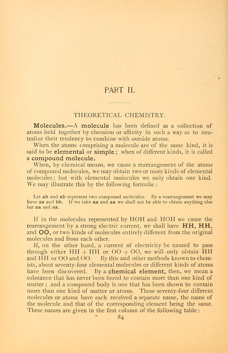 PART II. THEORETICAL CHEMISTRY. Molecules.—A molecule has been denned as a collection of atoms held together by chemism or affinity in such a way as to neu- tralize their tendency to combine with outside atoms. When the atoms comprising a molecule are of the same kind, it is said to be elemental or simple ; when of different kinds, it is called a compound molecule. When, by chemical means, we cause a rearrangement of the atoms of compound molecules, we may obtain two or more kinds of elemental molecules; but with elemental molecules we only obtain one kind. We may illustrate this by the following formulae : Let ab and ab represent two compound molecules. By a rearrangement we may have aa and bb. If we take aa and aa we shall not be able to obtain anything else but aa and aa. If in the molecules represented by HOH and HOH we cause the rearrangement by a strong electric current, we shall have HH, HH, and OO, or two kinds of molecules entirely different from the original molecules and from each other. If, on the other hand, a current of electricity be caused to pass through either HH -f HH or OO + OO, we will only obtain HH and HH or OO and OO. By this and other methods known to chem- ists, about seventy-four elemental molecules or different kinds of atoms have been discovered. By a chemical element, then, we mean a substance that has never been found to contain more than one kind of matter; and a compound body is one that has been shown to contain more than one kind of matter or atoms. These seventy-four different molecules or atoms have each received a separate name, the name of the molecule and that of the corresponding element being the same. These names are given in the first column of the following table :