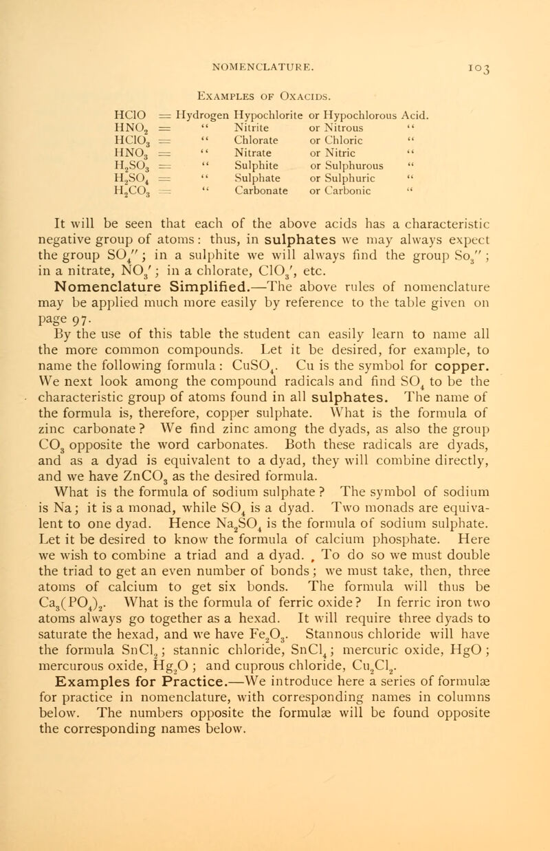 Examples of Oxacids. HCIO = Hydrogen Hypochlorite or Hypochlorous Acid. HN02 HCIO, 103 Nitrite or Nitrous Chlorate or Chloric Nitrate or Nitric Sulphite Sulphate Carbonate or Sulphurous or Sulphuric or Carbonic HN03 = H2S03 = H2S04 = H2C03 = It will be seen that each of the above acids has a characteristic negative group of atoms: thus, in sulphates we may always expect the group S04 ; in a sulphite we will always find the group So3 ; in a nitrate, N03'; in a chlorate, C103', etc. Nomenclature Simplified.—The above rules of nomenclature may be applied much more easily by reference to the table given on page 97. By the use of this table the student can easily learn to name all the more common compounds. Let it be desired, for example, to name the following formula : CuS04. Cu is the symbol for copper. We next look among the compound radicals and find S04 to be the characteristic group of atoms found in all sulphates. The name of the formula is, therefore, copper sulphate. What is the formula of zinc carbonate ? We find zinc among the dyads, as also the group C03 opposite the word carbonates. Both these radicals are dyads, and as a dyad is equivalent to a dyad, they will combine directly, and we have ZnC03 as the desired formula. What is the formula of sodium sulphate ? The symbol of sodium is Na; it is a monad, while S04 is a dyad. Two monads are equiva- lent to one dyad. Hence Na2S04 is the formula of sodium sulphate. Let it be desired to know the formula of calcium phosphate. Here we wish to combine a triad and a dyad. , To do so we must double the triad to get an even number of bonds; we must take, then, three atoms of calcium to get six bonds. The formula will thus be Ca3(P04)2. What is the formula of ferric oxide? In ferric iron two atoms always go together as a hexad. It will require three dyads to saturate the hexad, and we have Fe203. Stannous chloride will have the formula SnCl2; stannic chloride, SnCl4; mercuric oxide, HgO ; mercurous oxide, Hg20 ; and cuprous chloride, Cu2Cl2. Examples for Practice.—We introduce here a series of formulas for practice in nomenclature, with corresponding names in columns below. The numbers opposite the formulae will be found opposite the corresponding names below.