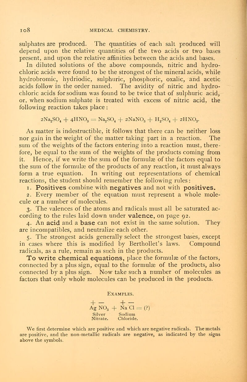 sulphates are produced. The quantities of each salt produced will depend upon the relative quantities of the two acids or two bases present, and upon the relative affinities between the acids and bases. In diluted solutions of the above compounds, nitric and hydro- chloric acids were found to be the strongest of the mineral acids, while hydrobromic, hydriodic, sulphuric, phosphoric, oxalic, and acetic acids follow in the order named. The avidity of nitric and hydro- chloric acids for sodium was found to be twice that of sulphuric acid, or, when sodium sulphate is treated with excess of nitric acid, the following reaction takes place : 2Na2S04 -f 4HNO3 = Na^SC^ + 2NaNOs + H2S04 + 2HNO3. As matter is indestructible, it follows that there can be neither loss nor gain in the weight of the matter taking part in a reaction. The sum of the weights of the factors entering into a reaction must, there- fore, be equal to the sum of the weights of the products coming from it. Hence, if we write the sum of the formulae of the factors equal to the sum of the formulas of the products of any reaction, it must always form a true equation. In writing out representations of chemical reactions, the student should remember the following rules: 1. Positives combine with negatives and not with positives. 2. Every member of the equation must represent a whole mole- cule or a number of molecules. 3. The valences of the atoms and radicals must all be saturated ac- cording to the rules laid down under valence, on page 92. 4. An acid and a base can not exist in the same solution. They are incompatibles, and neutralize each other. 5. The strongest acids generally select the strongest bases, except in cases where this is modified by Berthollet's laws. Compound radicals, as a rule, remain as such in the products. To write chemical equations, place the formulas of the factors, connected by a plus sign, equal to the formulae of the products, also connected by a plus sign. Now take such a number of molecules as factors that only whole molecules can be produced in the products. Examples. + - AgN03 Silver Nitrate. + - + Na CI = Sodium Chloride. (?) We first determine which are positive and which are negative radicals. The metals are positive, and the non-metallic radicals are negative, as indicated by the signs above the symbols.