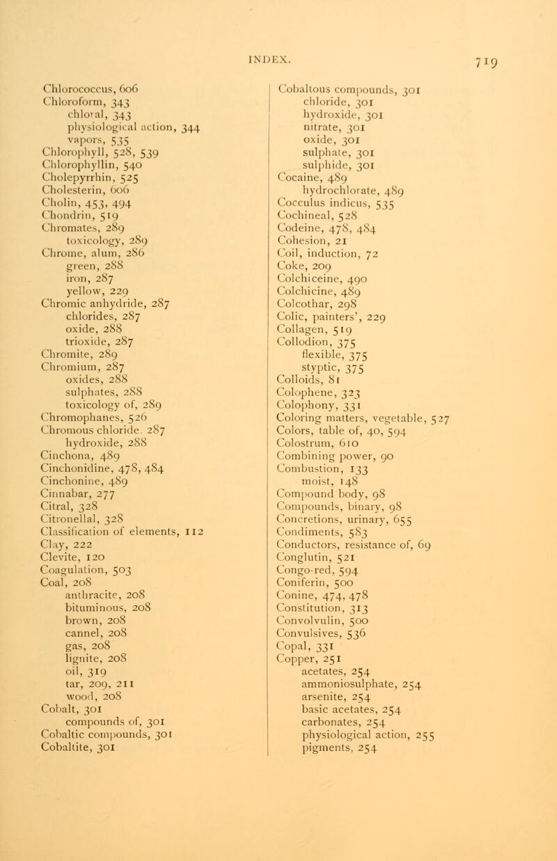 (hlorococcus, 606 Chloroform, 343 chloral, 343 physiological action, 344 vapors, 535 Chlorophyll, 528, 539 Chlorophyllin, 540 Cholepyrrhin, 525 Cholesterin, 006 Cholin, 453, 494 Chondrin, 5i<> Cliromates, 289 toxicology, 289 Chrome, alum, 286 green, 288 iron, 287 yellow, 229 Chromic anhydride, 287 chlorides, 287 oxide, 288 trioxide, 287 Chromite, 289 Chromium, 287 oxides, 288 sulphates, 288 toxicology of, 289 Chromophanes, 526 Chromous chloride. 287 hydroxide, 288 Cinchona, 489 Cinchonidine, 478, 484 Cinchonine, 489 Cinnabar, 277 Citral, 328 Citronellal, 328 Classification of elements, 112 Clay, 222 Clevite, 120 Coagulation, 503 Coal, 208 anthracite, 208 bituminous, 208 brown, 208 cannel, 208 gas, 208 lignite, 20S oil, 319 tar, 209, 211 wood, 208 Cobalt, 301 compounds of, 301 Cobaltic compounds, 301 Cobaltite, 301 (lobaltous compounds, 301 chloride, 301 hydroxide, 301 nitrate, 301 oxide, 301 sulphate, 301 sulphide, 301 Cocaine, 489 hydrochlotate, 489 Cocculus indicus, 535 Cochineal, 528 Codeine, 478, 484 Cohesion, 21 Coil, induction, 72 Coke, 209 Colchiceine, 490 Colchicine, 489 Colcothar, 298 Colic, painters', 229 Collagen, 519 Collodion, 375 flexible, 375 styptic, 375 Colloids, 81 Colophene, 323 Colophony, 331 Coloring matters, vegetable, 527 Colors, table of, 40, 594 Colostrum, 610 Combining power, 90 Combustion, 133 moist, 148 Compound body, 98 Compounds, binary, 98 Concretions, urinary, 655 Condiments, 583 Conductors, resistance of, 69 Conglutin, 521 Congo-red, 594 Coniferin, 500 Conine, 474, 478 Constitution, 313 Convolvulin, 500 Convulsives, 536 Copal, 331 Copper, 251 acetates, 254 ammoniosulphate, 254 arsenite, 254 basic acetates, 254 carbonates, 254 physiological action, 255 pigments, 254