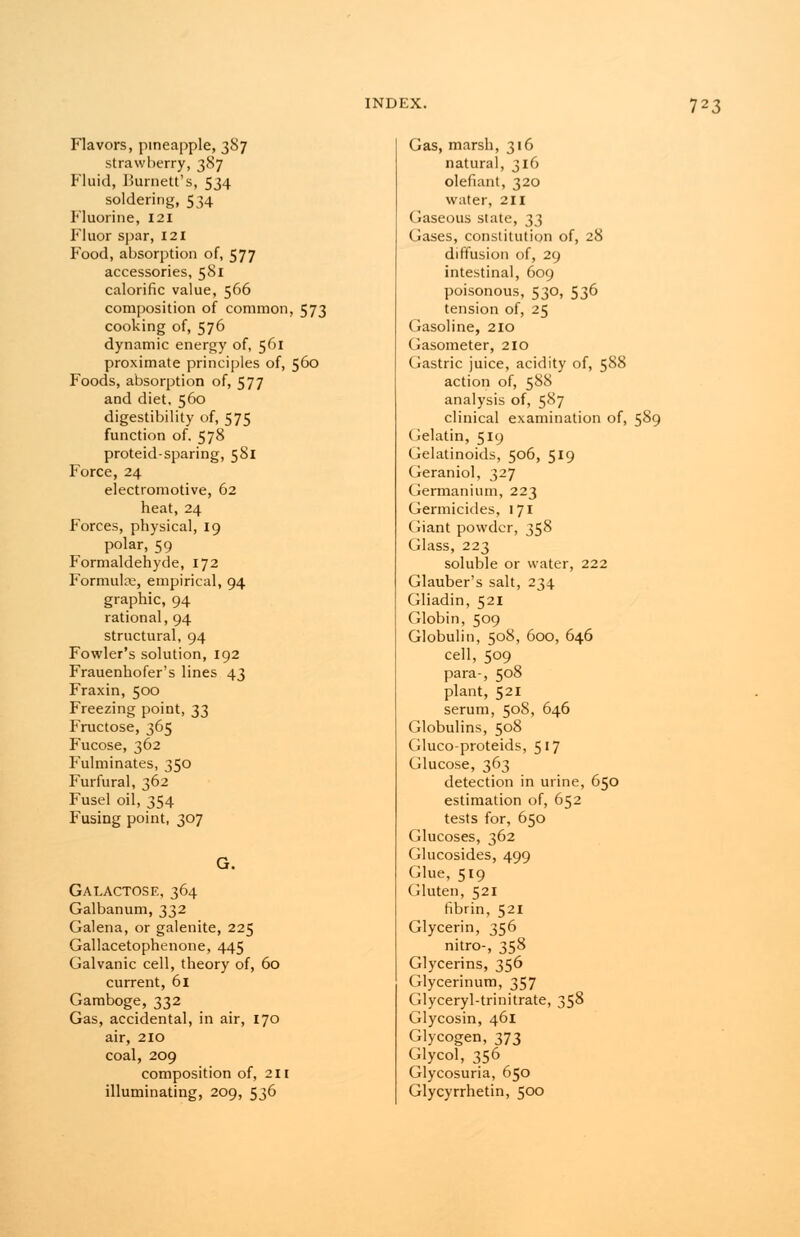 Flavors, pineapple, 387 strawberry, 387 Fluid, Burnett's, 534 soldering, 534 Fluorine, 121 Fluor spar, 121 Food, absorption of, 577 accessories, 581 calorific value, 566 composition of common, 573 cooking of, 576 dynamic energy of, 561 proximate principles of, 560 Foods, absorption of, 577 and diet. 560 digestibility of, 575 function of. 578 proteid-sparing, 581 Force, 24 electromotive, 62 heat, 24 Forces, physical, 19 polar, 59 Formaldehyde, 172 Formula;, empirical, 94 graphic, 94 rational, 94 structural, 94 Fowler's solution, 192 Frauenhofer's lines 43 Fraxin, 500 Freezing point, 33 Fructose, 365 Fucose, 362 Fulminates, 350 Furfural, 362 Fusel oil, 354 Fusing point, 307 G. Galactose, 364 Galbanum, 332 Galena, or galenite, 225 Gallacetophenone, 445 Galvanic cell, theory of, 60 current, 61 Gamboge, 332 Gas, accidental, in air, 170 air, 210 coal, 209 composition of, 211 illuminating, 209, 536 Gas, marsh, 316 natural, 316 defiant, 320 water, 211 Gaseous state, 33 Gases, constitution of, 28 diffusion of, 29 intestinal, 609 poisonous, 530, 536 tension of, 25 Gasoline, 210 Gasometer, 210 Gastric juice, acidity of, 588 action of, 588 analysis of, 587 clinical examination of, 589 Gelatin, 519 Gelatinoids, 506, 519 Geraniol, 327 Germanium, 223 Germicides, 171 Giant powder, 358 Glass, 223 soluble or water, 222 Glauber's salt, 234 Gliadin, 521 Globin, 509 Globulin, 508, 600, 646 cell, 509 para-, 508 plant, 521 serum, 508, 646 Globulins, 5°8 Gluco-proteids, 517 Glucose, 363 detection in urine, 650 estimation of, 652 tests for, 650 Glucoses, 362 Glucosides, 499 Glue, 519 Gluten, 521 fibrin, 521 Glycerin, 356 nitro-, 358 Glycerins, 356 Glycerinum, 357 Glyceryl-trinitrate, 358 Glycosin, 461 Glycogen, 373 Glycol, 356 Glycosuria, 650 Glycyrrhetin, 500