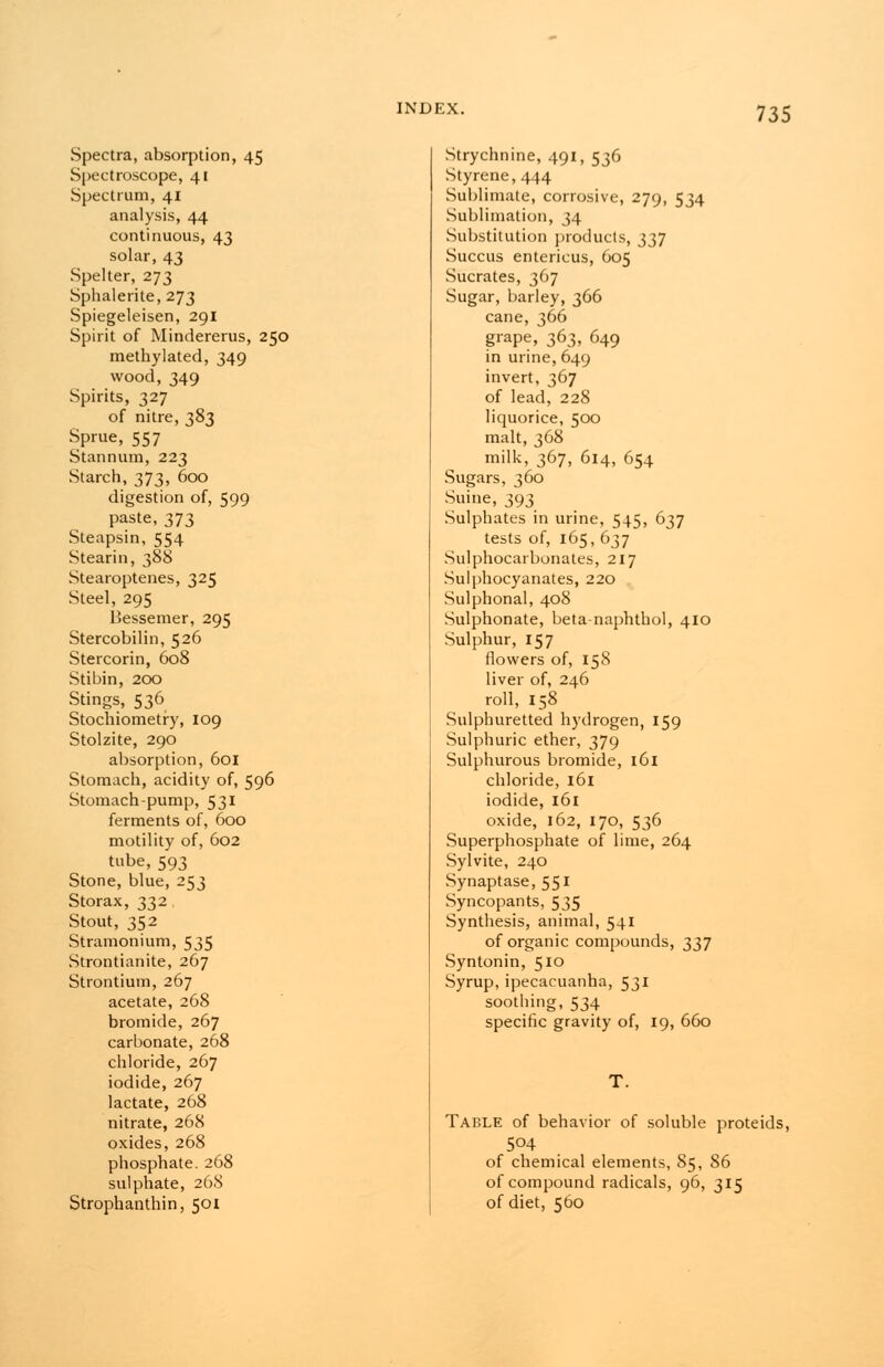 Spectra, absorption, 45 Spectroscope, 41 Spectrum, 41 analysis, 44 continuous, 43 solar, 43 Spelter, 273 Sphalerite, 273 Spiegeleisen, 291 Spirit of Mindererus, 250 methylated, 349 wood, 349 Spirits, 327 of nitre, 383 Sprue, 557 Stannum, 223 Starch, 373, 600 digestion of, 599 paste, 373 Steapsin, 554 Stearin, 388 Stearoptenes, 325 Steel, 295 Bessemer, 295 Stercobilin, 526 Stercorin, 608 Stibin, 200 Stings, 536 Stochiometry, 109 Stolzite, 290 absorption, 601 Stomach, acidity of, 596 Stomach-pump, 531 ferments of, 600 motility of, 602 tube, 593 Stone, blue, 253 Storax, 332 Stout, 352 Stramonium, 535 Strontianite, 267 Strontium, 267 acetate, 268 bromide, 267 carbonate, 268 chloride, 267 iodide, 267 lactate, 268 nitrate, 268 oxides, 268 phosphate. 268 sulphate, 268 Strophanthin, 501 Strychnine, 491, 536 Styrene, 444 Sublimate, corrosive, 279, 534 Sublimation, 34 Substitution products, 337 Succus entericus, 605 Sucrates, 367 Sugar, barley, 366 cane, 360 grape, 363, 649 in urine, 649 invert, 367 of lead, 228 liquorice, 500 malt, 368 milk, 367, 614, 654 Sugars, 360 Suine, 393 Sulphates in urine, 545, 637 tests of, 165, 637 Sulphocarbonates, 217 Sulphocyanates, 220 Sulphonal, 408 Sulphonate, beta-naphthol, 410 Sulphur, 157 flowers of, 158 liver of, 246 roll, 158 Sulphuretted hydrogen, 159 Sulphuric ether, 379 Sulphurous bromide, 161 chloride, 161 iodide, 161 oxide, 162, 170, 536 Superphosphate of lime, 264 Sylvite, 240 Synaptase, 551 Syncopants, 535 Synthesis, animal, 541 of organic compounds, 337 Syntonin, 510 Syrup,ipecacuanha, 531 soothing, 534 specific gravity of, 19, 660 T. Table of behavior of soluble proteids, 5°4 of chemical elements, 85, 86 of compound radicals, 96, 315 of diet, 560