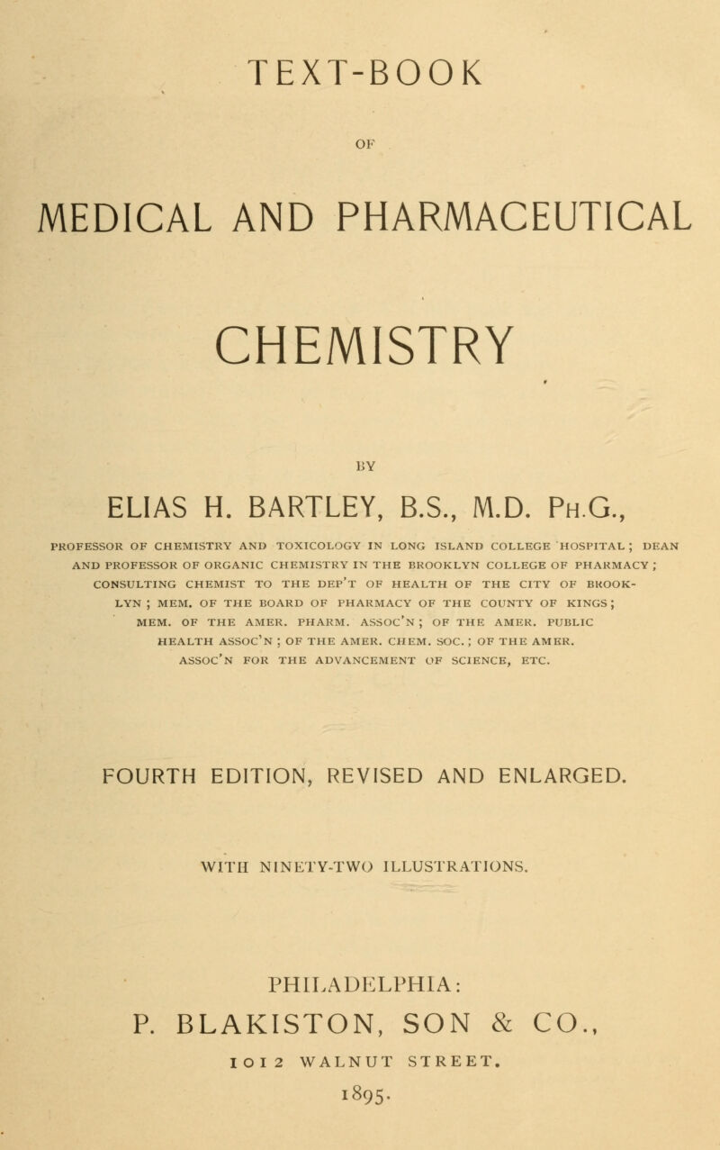 TEXT-BOOK OF MEDICAL AND PHARMACEUTICAL CHEMISTRY LY ELIAS H. BARTLEY, B.S., M.D. Ph.G., PROFESSOR OF CHEMISTRY AND TOXICOLOGY IN LONG ISLAND COLLEGE HOSPITAL ; DEAN AND PROFESSOR OF ORGANIC CHEMISTRY IN THE BROOKLYN COLLEGE OF PHARMACY J CONSULTING CHEMIST TO THE DEP't OF HEALTH OF THE CITY OF BROOK- LYN ; MEM. OF THE BOARD OF PHARMACY OF THE COUNTY OF KINGS ; MEM. OF THE AMER. PHARM. ASSOC'N ; OF THE AMER. PUBLIC HEALTH ASSOC'N ; OF THE AMER. CHEM. SOC. ; OF THE AMER. ASSOC'N FOR THE ADVANCEMENT OF SCIENCE, ETC. FOURTH EDITION, REVISED AND ENLARGED. WITH NINETY-TWO ILLUSTRATIONS. PHILADELPHIA: P. BLAKISTON, SON & CO., IOI2 WALNUT STREET. I895.