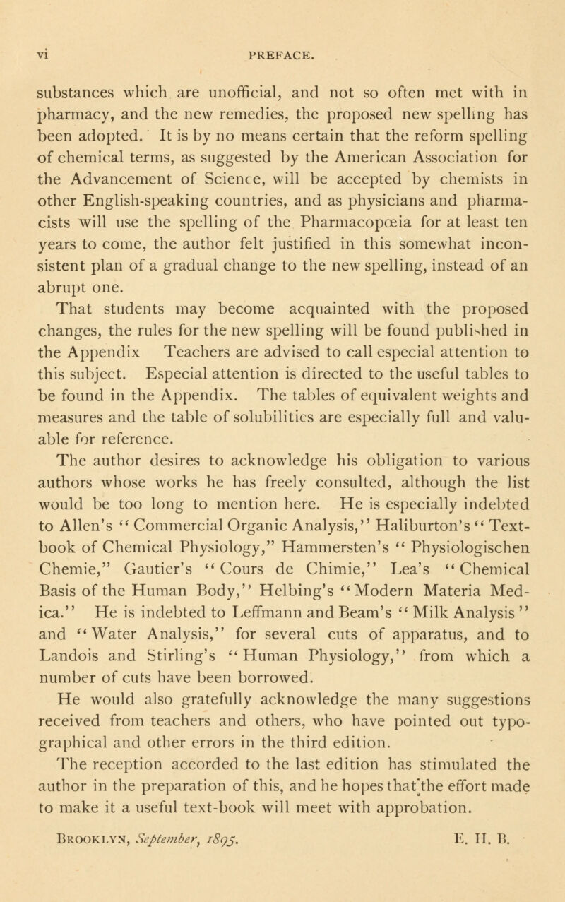 substances which are unofficial, and not so often met with in pharmacy, and the new remedies, the proposed new spelling has been adopted. It is by no means certain that the reform spelling of chemical terms, as suggested by the American Association for the Advancement of Science, will be accepted by chemists in other English-speaking countries, and as physicians and pharma- cists will use the spelling of the Pharmacopoeia for at least ten years to come, the author felt justified in this somewhat incon- sistent plan of a gradual change to the new spelling, instead of an abrupt one. That students may become acquainted with the proposed changes, the rules for the new spelling will be found published in the Appendix Teachers are advised to call especial attention to this subject. Especial attention is directed to the useful tables to be found in the Appendix. The tables of equivalent weights and measures and the table of solubilities are especially full and valu- able for reference. The author desires to acknowledge his obligation to various authors whose works he has freely consulted, although the list would be too long to mention here. He is especially indebted to Allen's  Commercial Organic Analysis, Haliburton's  Text- book of Chemical Physiology, Hammersten's  Physiologischen Chemie, Gautier's  Cours de Chimie, Lea's Chemical Basis of the Human Body, Helbing's Modern Materia Med- ica. He is indebted to LefTmann and Beam's  Milk Analysis  and Water Analysis, for several cuts of apparatus, and to Landois and Stirling's Human Physiology, from which a number of cuts have been borrowed. He would also gratefully acknowledge the many suggestions received from teachers and others, who have pointed out typo- graphical and other errors in the third edition. The reception accorded to the last edition has stimulated the author in the preparation of this, and he hopes that]the effort made to make it a useful text-book will meet with approbation. Brooklyn, September, 1895. E. H. B.