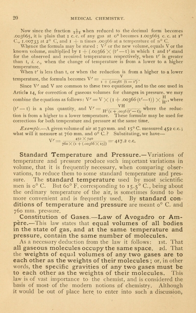 Now since the fraction ^y-g- vhen reduced to the decimal form becomes .003665, it is plain that 1 c. c. of any gas at o° becomes 1.003665 c. c. at 1° C, 1.00733 at 2° C, and 1 -f- n times .00366 at a temperature of 11 ° C. Whence the formula may be stated : V7 or the new volume, equals Vor the known volume, multiplied by 1 -f- (.00366 X (^ —0 m which t and \f stand for the observed and required temperatures respectively, when t/ is greater than t, i. e.} when the change of temperature is from a lower to a higher temperature. When t/ is less than t, or when the reduction is from a higher to a lower V temperature, the formula becomes V' — ——-. ,—, t<> r ' 1 4 (.00366 (t — t') Since V/ and V are common to these two equations, and to the one used in Article 14, for correction of gaseous volumes for changes in pressure, we may combine the equations as follows: V/ = V X (1 + .00366 (t/—t)) X u'' wnere VH (t/ — t) is a plus quantity, and V7 = h7-—- _ . where the reduc- tion is from a higher to a lower temperature. These formulae may be used for corrections for both temperature and pressure at the same time. Example.—A given volumeof air at 740 mm. and 150 C. measured 452 c.c.; what will it measure at 760 mm. and o° C. ? Substituting, we have— v/— 451X740 760 x(i + (.00366X15)) * '* Standard Temperature and Pressure.—Variations of temperature and pressure produce such important variations in volume, that it is frequently necessary, when comparing obser- vations, to reduce them to some standard temperature and pres- sure. The standard temperature used by most scientific men is o° C. But 6o° F. corresponding to 15.50 C, being about the ordinary temperature of the air, is sometimes found to be more convenient and is frequently used. By standard con- ditions of temperature and pressure are meant o° C. and 760 mm. pressure. Constitution of Gases.—Law of Avogadro or Am- pere.—This law states that equal volumes of all bodies in the state of gas, and at the same temperature and pressure, contain the same number of molecules. As a necessary deduction from the law it follows: 1st. That all gaseous molecules occupy the same space. 2d. That the weights of equal volumes of any two gases are to each other as the weights of their molecules ; or, in other words, the specific gravities of any two gases must be to each other as the weights of their molecules. This law is of vast importance to the chemist, and is considered the basis of most- of the modern notions .of chemistry. Although it would be out of place here to enter into such a discussion,