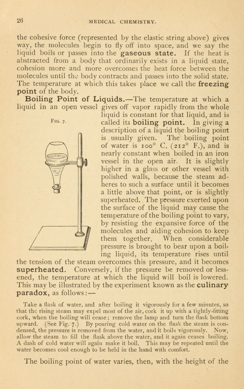 Fig. 7. the cohesive force (represented by the elastic string above) gives way, the molecules begin to fly off into space, and we say the liquid boils or passes into the gaseous state. If the heat is abstracted from a body that ordinarily exists in a liquid state, cohesion more and more overcomes the heat force between the molecules until the body contracts and passes into the solid state. The temperature at which this takes place we call the freezing point of the body. Boiling Point of Liquids.—The temperature at which a liquid in an open vessel gives off vapor rapidly from the whole liquid is constant for that liquid, and is called its boiling point. In giving a description of a liquid the boiling point is usually given. The boiling point of water is ioo° C. (2120 F.), and is nearly constant when boiled in an iron vessel in the open air. It is slightly higher in a glass or other vessel with polished walls, because the steam ad- heres to such a surface until it becomes a little above that point, or is slightly superheated. The pressure exerted upon the surface of the liquid may cause the temperature of the boiling point to vary, by resisting the expansive force of the molecules and aiding cohesion to keep them together. When considerable pressure is brought to bear upon a boil- ing liquid, its temperature rises until the tension of the steam overcomes this pressure, and it becomes superheated. Conversely, if the pressure be removed or less- ened, the temperature at which the liquid will boil is lowered. This may be illustrated by the experiment known as the culinary paradox, as follows: — Take a flask of water, and after boiling it vigorously for a few minutes, so that the rising steam may expel most of the air, cork it up with a tightly-fitting cork, when the boiling will cease; remove the lamp and turn the flask bottom upward. (See Fig. 7.) By pouring cold water on the flask the steam is con- densed, the pressure is removed from the water, and it boils vigorously. Now, allow the steam to fill the flask above the water, and it again ceases boiling. A dash of cold water will again make it boil. This may be repeated until the water becomes cool enough to be held in the hand with comfort. The boiling point of water varies, then, with the height of the