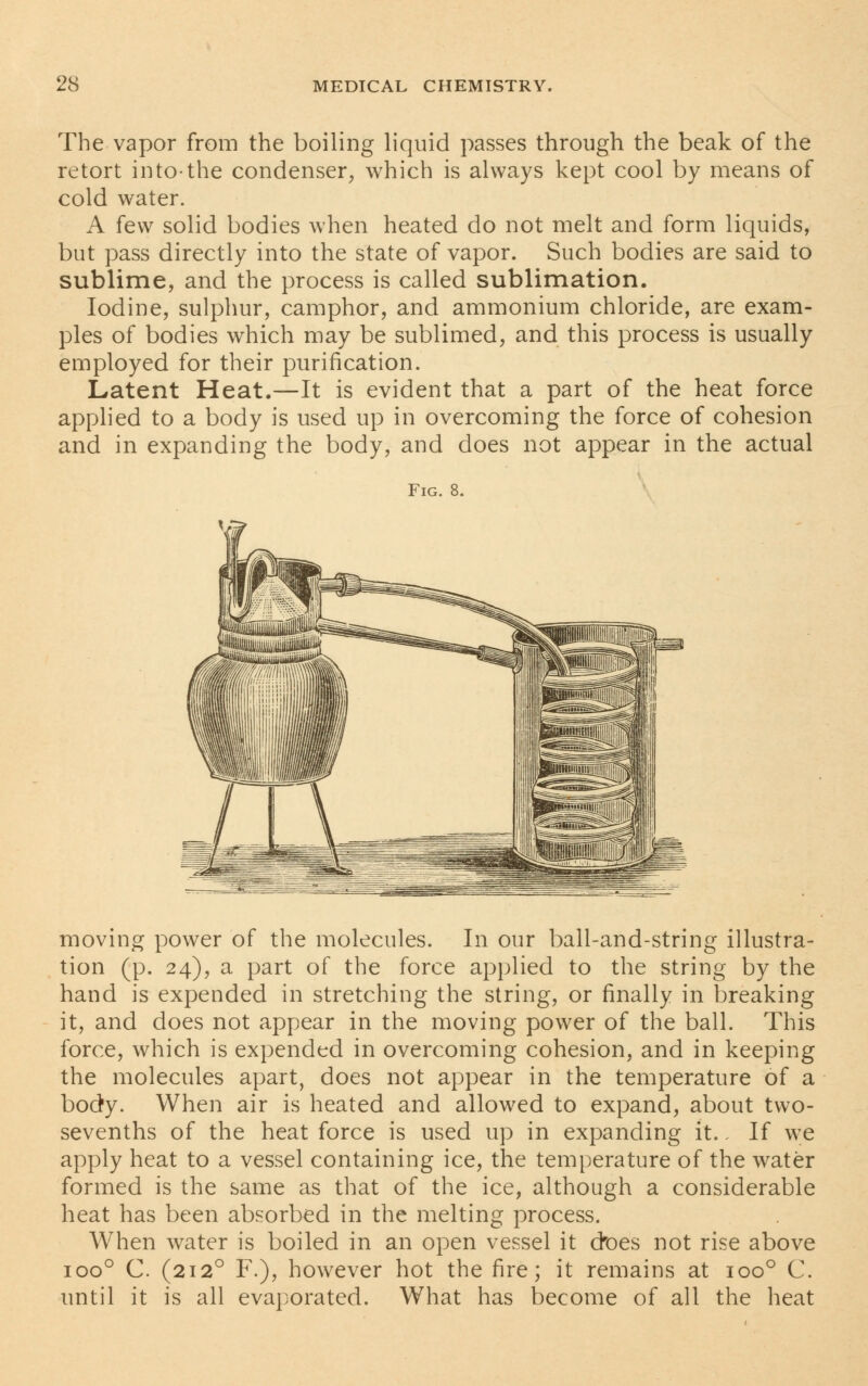 The vapor from the boiling liquid passes through the beak of the retort into-the condenser, which is always kept cool by means of cold water. A few solid bodies when heated do not melt and form liquids, but pass directly into the state of vapor. Such bodies are said to sublime, and the process is called sublimation. Iodine, sulphur, camphor, and ammonium chloride, are exam- ples of bodies which may be sublimed, and this process is usually employed for their purification. Latent Heat.—It is evident that a part of the heat force applied to a body is used up in overcoming the force of cohesion and in expanding the body, and does not appear in the actual Fig. 8. moving power of the molecules. In our ball-and-string illustra- tion (p. 24), a part of the force applied to the string by the hand is expended in stretching the string, or finally in breaking it, and does not appear in the moving power of the ball. This force, which is expended in overcoming cohesion, and in keeping the molecules apart, does not appear in the temperature of a body. When air is heated and allowed to expand, about two- sevenths of the heat force is used up in expanding it.. If we apply heat to a vessel containing ice, the temperature of the water formed is the same as that of the ice, although a considerable heat has been absorbed in the melting process. When water is boiled in an open vessel it ctoes not rise above ioo° C. (2120 F.), however hot the fire; it remains at ioo° C. until it is all evaporated. What has become of all the heat