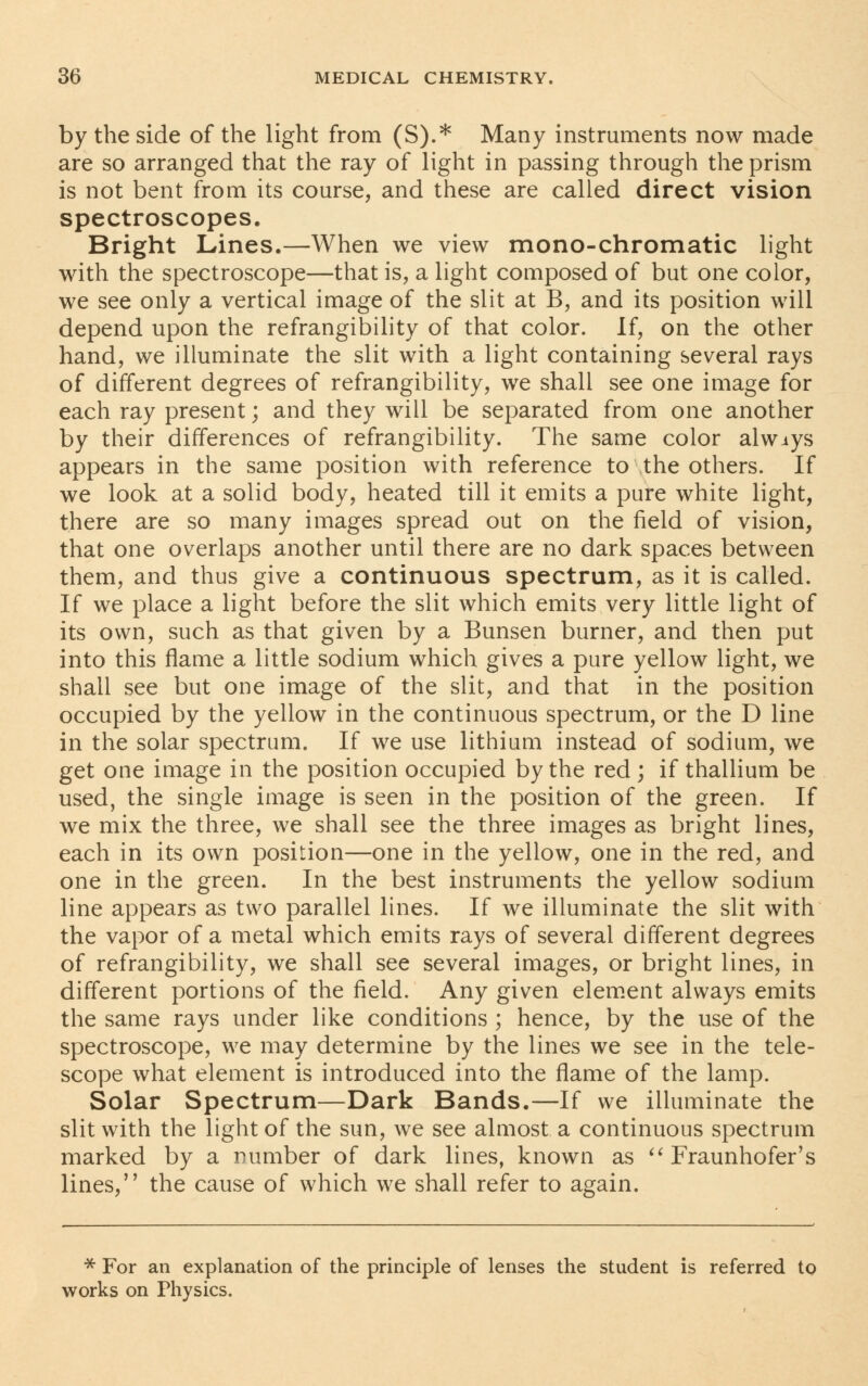 by the side of the light from (S).* Many instruments now made are so arranged that the ray of light in passing through the prism is not bent from its course, and these are called direct vision spectroscopes. Bright Lines.—When we view mono-chromatic light with the spectroscope—that is, a light composed of but one color, we see only a vertical image of the slit at B, and its position will depend upon the refrangibility of that color. If, on the other hand, we illuminate the slit with a light containing several rays of different degrees of refrangibility, we shall see one image for each ray present; and they will be separated from one another by their differences of refrangibility. The same color alwiys appears in the same position with reference to the others. If we look at a solid body, heated till it emits a pure white light, there are so many images spread out on the field of vision, that one overlaps another until there are no dark spaces between them, and thus give a continuous spectrum, as it is called. If we place a light before the slit which emits very little light of its own, such as that given by a Bunsen burner, and then put into this flame a little sodium which gives a pure yellow light, we shall see but one image of the slit, and that in the position occupied by the yellow in the continuous spectrum, or the D line in the solar spectrum. If we use lithium instead of sodium, we get one image in the position occupied by the red ; if thallium be used, the single image is seen in the position of the green. If we mix the three, we shall see the three images as bright lines, each in its own position—one in the yellow, one in the red, and one in the green. In the best instruments the yellow sodium line appears as two parallel lines. If we illuminate the slit with the vapor of a metal which emits rays of several different degrees of refrangibility, we shall see several images, or bright lines, in different portions of the field. Any given element always emits the same rays under like conditions ; hence, by the use of the spectroscope, we may determine by the lines we see in the tele- scope what element is introduced into the flame of the lamp. Solar Spectrum—Dark Bands.—If we illuminate the slit with the light of the sun, we see almost a continuous spectrum marked by a number of dark lines, known as  Fraunhofer's lines, the cause of which we shall refer to again. * For an explanation of the principle of lenses the student is referred to works on Physics.
