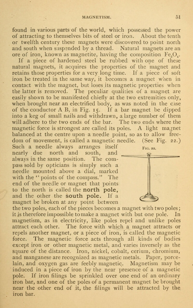 found in various parts of the world, which possessed the power of attracting to themselves bits of steel or iron. About the tenth or twelfth century these magnets were discovered to point north and south when suspended by a thread. Natural magnets are an ore of iron, known as magnetite, having the composition Fe304. If a piece of hardened steel be rubbed with one of these natural magnets, it acquires the properties of the magnet and retains those properties for a very long time. If a piece of soft iron be treated in the same way, it becomes a magnet when in contact with the magnet, but loses its magnetic properties when the latter is removed. The peculiar qualities of a magnet are easily shown to be manifested chiefly at the two extremities only, when brought near an electrified body, as was noted in the case of the conductor A B, in Fig. 15. If a bar magnet be dipped into a keg of small nails and withdrawn, a large number of them will adhere to the two ends of the bar. The two ends where the magnetic force is strongest are called its poles. A light magnet balanced at the centre upon a needle point, so as to allow free- dom of movement, is called a magnetic needle. (See Fig. 22.) Such a needle always arranges itself Fig. 22. nearly due north and south, and e_^:_^_§l always in the same position. The com- pass sold by opticians is simply such a needle mounted above a dial, marked with the  points of the compass. The end of the needle or magnet that points to the north is called the north pole, and the other the south pole. If a magnet be broken at any point between the two poles, each of the pieces becomes a magnet with two poles; it is therefore impossible to make a magnet with but one pole. In magnetism, as in electricity, like poles repel and unlike poles attract each other. The force with which a magnet attracts or repels another magnet, or a piece of iron, is called the magnetic force. The magnetic force acts through all kinds of bodies except iron or other magnetic metal, and varies inversely as the square of the distance. Iron, nickel, cobalt, cerium, chromium, and manganese are recognized as magnetic metals. Paper, porce- lain, and oxygen gas are feebly magnetic. Magnetism may be induced in a piece of iron by the near presence of a magnetic pole. If iron filings be sprinkled over one end of an ordinary iron bar, and one of the poles of a permanent magnet be brought near the other end of it, the filings will be attracted by the iron bar.