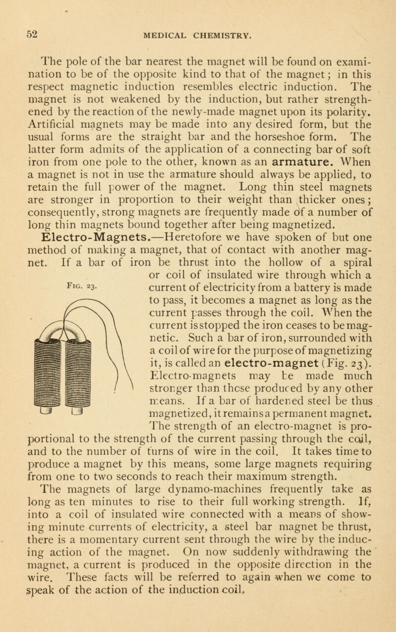 Fig. 23. The pole of the bar nearest the magnet will be found on exami- nation to be of the opposite kind to that of the magnet; in this respect magnetic induction resembles electric induction. The magnet is not weakened by the induction, but rather strength- ened by the reaction of the newly-made magnet upon its polarity. Artificial magnets may be made into any desired form, but the usual forms are the straight bar and the horseshoe form. The latter form admits of the application of a connecting bar of soft iron from one pole to the other, known as an armature. When a magnet is not in use the armature should always be applied, to retain the full power of the magnet. Long thin steel magnets are stronger in proportion to their weight than thicker ones; consequently, strong magnets are frequently made of a number of long thin magnets bound together after being magnetized. Electro-Magnets.—Heretofore we have spoken of but one method of making a magnet, that of contact with another mag- net. If a bar of iron be thrust into the hollow of a spiral or coil of insulated wire through which a current of electricity from a battery is made to pass, it becomes a magnet as long as the current passes through the coil. When the current is stopped the iron ceases to be mag- netic. Such a bar of iron, surrounded with a coil of wire for the purpose of magnetizing it, is called an electro-magnet (Fig. 23). Electro-magnets may te made much stronger than these produced by any other means. If a bar of hardened steel be thus magnetized, it remainsa permanent magnet. The strength of an electro-magnet is pro- portional to the strength of the current passing through the coil, and to the number of turns of wire in the coil. It takes time to produce a magnet by this means, some large magnets requiring from one to two seconds to reach their maximum strength. The magnets of large dynamo-machines frequently take as long as ten minutes to rise to their full working strength. If, into a coil of insulated wire connected with a means of show- ing minute currents of electricity, a steel bar magnet be thrust, there is a momentary current sent through the wire by the induc- ing action of the magnet. On now suddenly withdrawing the magnet, a current is produced in the opposite direction in the wire. These facts will be referred to again when we come to speak of the action of the induction coil.