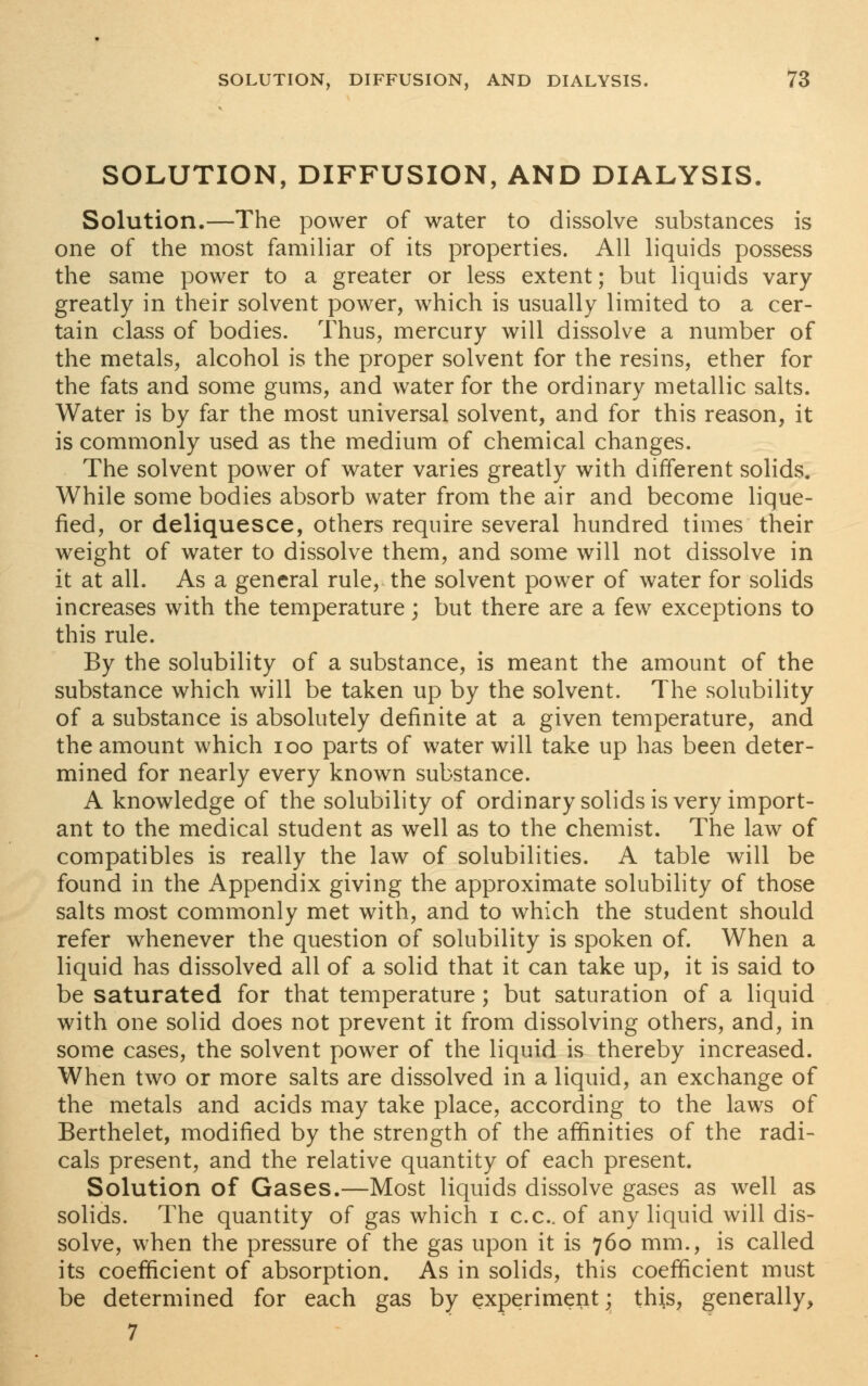 SOLUTION, DIFFUSION, AND DIALYSIS. Solution.—The power of water to dissolve substances is one of the most familiar of its properties. All liquids possess the same power to a greater or less extent; but liquids vary- greatly in their solvent power, which is usually limited to a cer- tain class of bodies. Thus, mercury will dissolve a number of the metals, alcohol is the proper solvent for the resins, ether for the fats and some gums, and water for the ordinary metallic salts. Water is by far the most universal solvent, and for this reason, it is commonly used as the medium of chemical changes. The solvent power of water varies greatly with different solids. While some bodies absorb water from the air and become lique- fied, or deliquesce, others require several hundred times their weight of water to dissolve them, and some will not dissolve in it at all. As a general rule, the solvent power of water for solids increases with the temperature; but there are a few exceptions to this rule. By the solubility of a substance, is meant the amount of the substance which will be taken up by the solvent. The solubility of a substance is absolutely definite at a given temperature, and the amount which ioo parts of water will take up has been deter- mined for nearly every known substance. A knowledge of the solubility of ordinary solids is very import- ant to the medical student as well as to the chemist. The law of compatibles is really the law of solubilities. A table will be found in the Appendix giving the approximate solubility of those salts most commonly met with, and to which the student should refer whenever the question of solubility is spoken of. When a liquid has dissolved all of a solid that it can take up, it is said to be saturated for that temperature; but saturation of a liquid with one solid does not prevent it from dissolving others, and, in some cases, the solvent power of the liquid is thereby increased. When two or more salts are dissolved in a liquid, an exchange of the metals and acids may take place, according to the laws of Berthelet, modified by the strength of the affinities of the radi- cals present, and the relative quantity of each present. Solution of Gases.—Most liquids dissolve gases as well as solids. The quantity of gas which i c.c. of any liquid will dis- solve, when the pressure of the gas upon it is 760 mm., is called its coefficient of absorption. As in solids, this coefficient must be determined for each gas by experiment; this, generally, 7