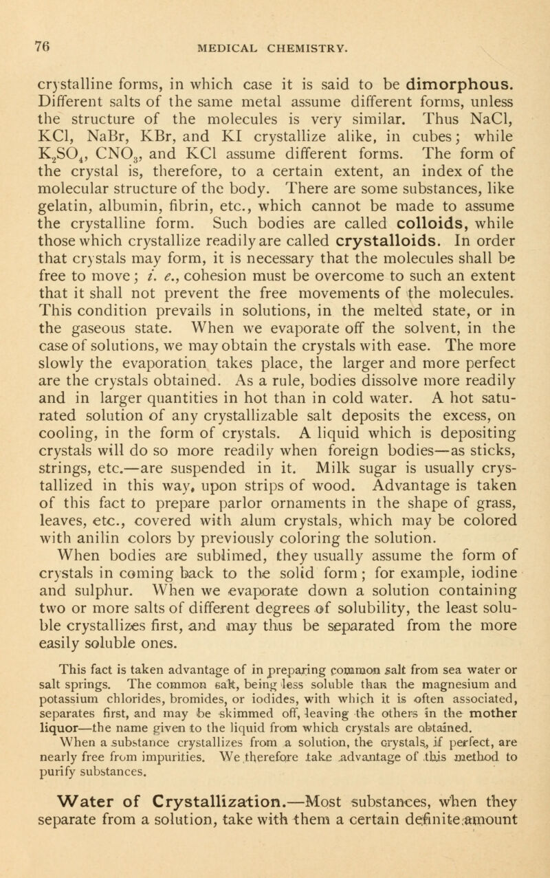 crystalline forms, in which case it is said to be dimorphous. Different salts of the same metal assume different forms, unless the structure of the molecules is very similar. Thus NaCl, KC1, NaBr, KBr, and KI crystallize alike, in cubes; while K2S04, CN03, and KC1 assume different forms. The form of the crystal is, therefore, to a certain extent, an index of the molecular structure of the body. There are some substances, like gelatin, albumin, fibrin, etc., which cannot be made to assume the crystalline form. Such bodies are called colloids, while those which crystallize readily are called crystalloids. In order that crystals may form, it is necessary that the molecules shall be free to move; i. e., cohesion must be overcome to such an extent that it shall not prevent the free movements of the molecules. This condition prevails in solutions, in the melted state, or in the gaseous state. When we evaporate off the solvent, in the case of solutions, we may obtain the crystals with ease. The more slowly the evaporation takes place, the larger and more perfect are the crystals obtained. As a rule, bodies dissolve more readily and in larger quantities in hot than in cold water. A hot satu- rated solution of any crystallizable salt deposits the excess, on cooling, in the form of crystals. A liquid which is depositing crystals will do so more readily when foreign bodies—as sticks, strings, etc.—are suspended in it. Milk sugar is usually crys- tallized in this way, upon strips of wood. Advantage is taken of this fact to prepare parlor ornaments in the shape of grass, leaves, etc., covered with alum crystals, which may be colored with anilin colors by previously coloring the solution. When bodies are sublimed, they usually assume the form of crystals in coming back to the solid form; for example, iodine and sulphur. When we evaporate down a solution containing two or more salts of different degrees of solubility, the least solu- ble crystallizes first, and may thus be separated from the more easily soluble ones. This fact is taken advantage of in preparing common salt from sea water or salt springs. The common sak, being less soluble than the magnesium and potassium chlorides, bromides, or iodides, with which it is often associated, separates first, and may be -skimmed off, leaving the others in the mother liquor—the name given to the liquid from which crystals are obtained. When a substance crystallizes from a solution, the crystals., if perfect, are nearly free from impurities. We .therefore lake advantage of this method to purify substances. Water of Crystallization.—Most substances, when they separate from a solution, take with them a certain definite amount