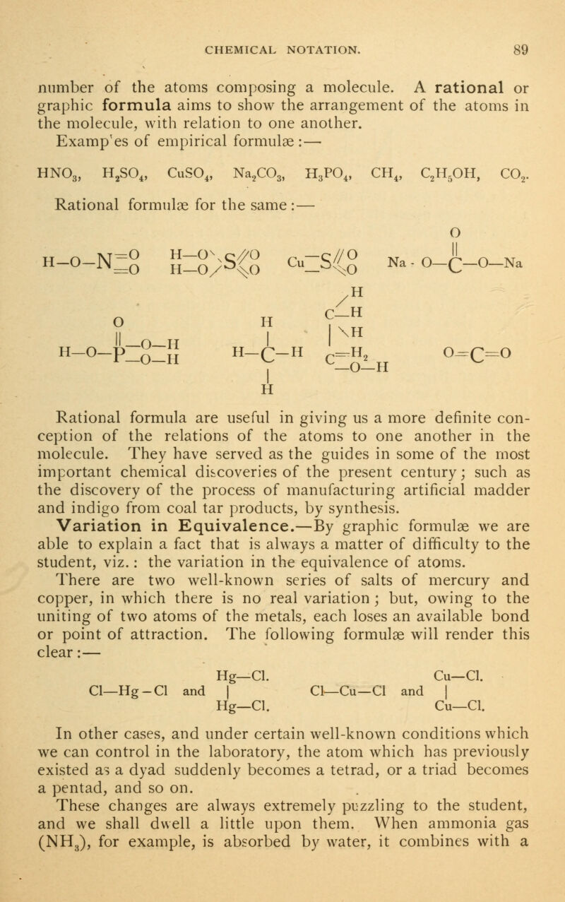 number of the atoms composing a molecule. A rational or graphic formula aims to show the arrangement of the atoms in the molecule, with relation to one another. Examples of empirical formulae : — HN03, H2SO„ CuS04, Na2C03, H3P04, CH4, C2H5OH, C02. Rational formulae for the same : — O H-0-N=£ S=g)SCS C=S/{£ Na-O-C-O-Na H C-H O H II -O-II I H Rational formula are useful in giving us a more definite con- ception of the relations of the atoms to one another in the molecule. They have served as the guides in some of the most important chemical discoveries of the present century; such as the discovery of the process of manufacturing artificial madder and indigo from coal tar products, by synthesis. Variation in Equivalence.—By graphic formulae we are able to explain a fact that is always a matter of difficulty to the student, viz.: the variation in the equivalence of atoms. There are two well-known series of salts of mercury and copper, in which there is no real variation ; but, owing to the uniting of two atoms of the metals, each loses an available bond or point of attraction. The following formulae will render this clear:— Hg—CI. Cu—Cl. Cl—Hg-Cl and | CI—Cu—CI and | Hg—CI. Cu—Cl. In other cases, and under certain well-known conditions which we can control in the laboratory, the atom which has previously existed as a dyad suddenly becomes a tetrad, or a triad becomes a pentad, and so on. These changes are always extremely puzzling to the student, and we shall dwell a little upon them. When ammonia gas (NH3), for example, is absorbed by water, it combines with a