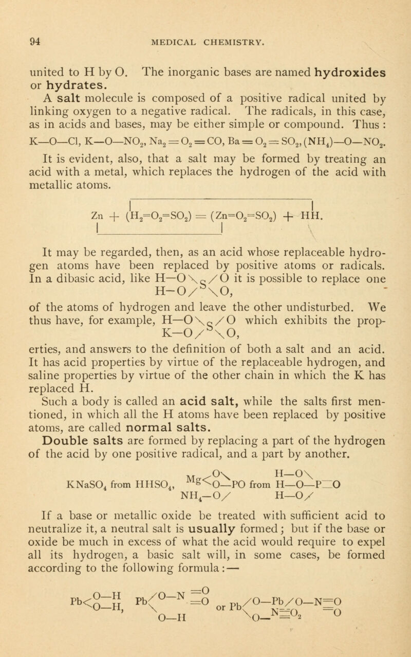 united to H by 0. The inorganic bases are named hydroxides or hydrates. A salt molecule is composed of a positive radical united by linking oxygen to a negative radical. The radicals, in this case, as in acids and bases, may be either simple or compound. Thus : K—O—CI, K—O—N02, Na2 = 02 = CO, Ba = 02 = S02, (NHJ-O—N02. It is evident, also, that a salt may be formed by treating an acid with a metal, which replaces the hydrogen of the acid with metallic atoms. I I Zn + (H2=02=S02) = (Zn=02=S02) + HH. It may be regarded, then, as an acid whose replaceable hydro- gen atoms have been replaced by positive atoms or radicals. In a dibasic acid, like H—O\Q/0 it is possible to replace one H-0/b\0, of the atoms of hydrogen and leave the other undisturbed. We thus have, for example, H—0\Q/0 which exhibits the prop- K-0/b\0, erties, and answers to the definition of both a salt and an acid. It has acid properties by virtue of the replaceable hydrogen, and saline properties by virtue of the other chain in which the K has replaced H. Such a body is called an acid salt, while the salts first men- tioned, in which all the H atoms have been replaced by positive atoms, are called normal salts. Double salts are formed by replacing a part of the hydrogen of the acid by one positive radical, and a part by another. KNaS04 from HHS04, Mg<^0—PO from H—O—PHO NH4-0/ H—OX If a base or metallic oxide be treated with sufficient acid to neutralize it, a neutral salt is usually formed; but if the base or oxide be much in excess of what the acid would require to expel all its hydrogen, a basic salt will, in some cases, be formed according to the following formula: — pb<§Zn pb(°N =° or Pb/°-pb/0-N-° O—H X0—X — *