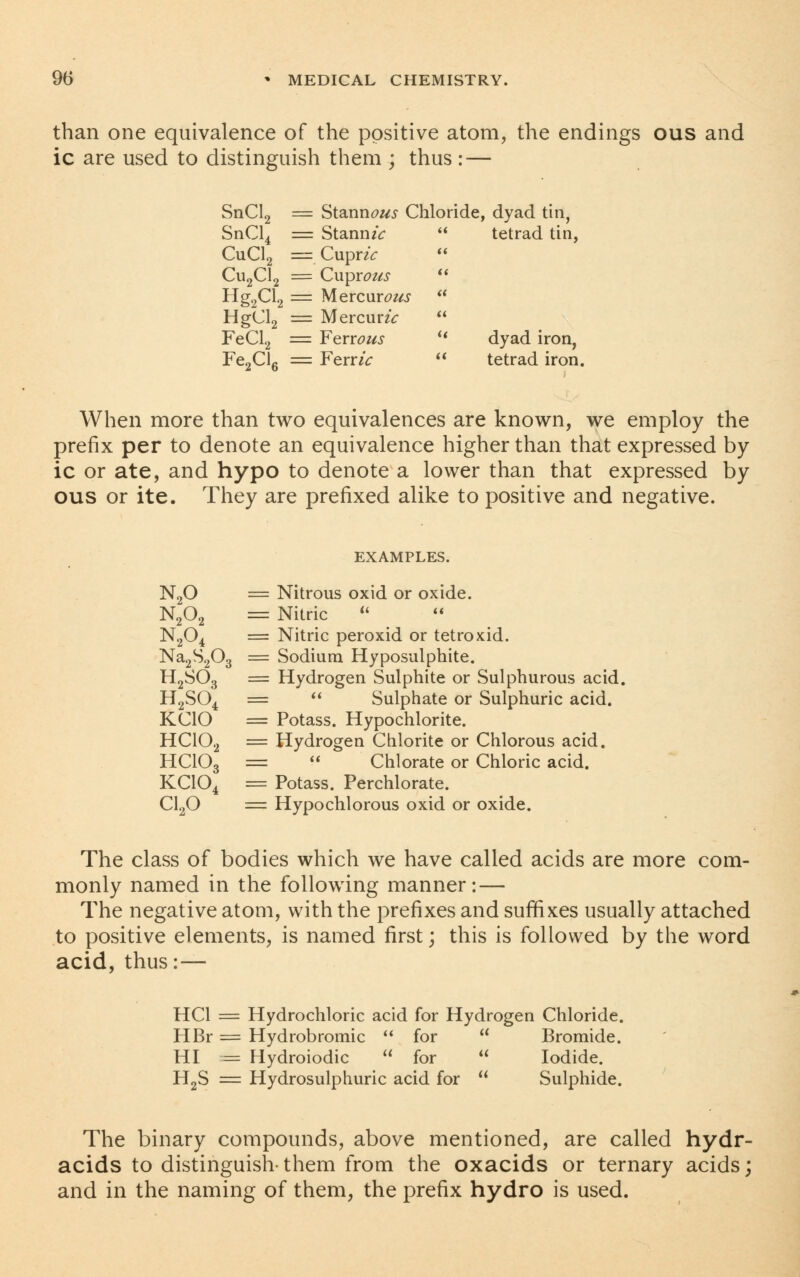 than one equivalence of the positive atom, the endings ous and ic are used to distinguish them ; thus : — SnCl2 = Stannous Chloride, dyad tin, SnCl4 = StanmV a tetrad tin, CuCl2 == CuprzV tt Cu2Cl2 = Cuprous a Hg2Cl2 == Mercurous (( HgCl2 = MercunV a FeCl2 = Ferrous a dyad iron, Fe2Cl6 = Ferr*V it tetrad iron When more than two equivalences are known, we employ the prefix per to denote an equivalence higher than that expressed by ic or ate, and hypo to denote a lower than that expressed by ous or ite. They are prefixed alike to positive and negative. EXAMPLES. N20 = Nitrous oxid or oxide. N202 = Nitric  N204 = Nitric peroxid or tetroxid. Na2S203 = Sodium Hyposulphite. H2S03 = Hydrogen Sulphite or Sulphurous acid. H2S04 =  Sulphate or Sulphuric acid. KCIO = Potass. Hypochlorite. HC102 = Hydrogen Chlorite or Chlorous acid. HCIO3 =  Chlorate or Chloric acid. KC104 = Potass. Perchlorate. C120 = Hypochlorous oxid or oxide. The class of bodies which we have called acids are more com- monly named in the following manner: — The negative atom, with the prefixes and suffixes usually attached to positive elements, is named first; this is followed by the word acid, thus:— HC1 = Hydrochloric acid for Hydrogen Chloride. HBr = Hydrobromic  for  Bromide. HI = Hydroiodic  for  Iodide. H2S = Hydrosulphuric acid for  Sulphide. The binary compounds, above mentioned, are called hydr- acids to distinguish- them from the oxacids or ternary acids; and in the naming of them, the prefix hydro is used.