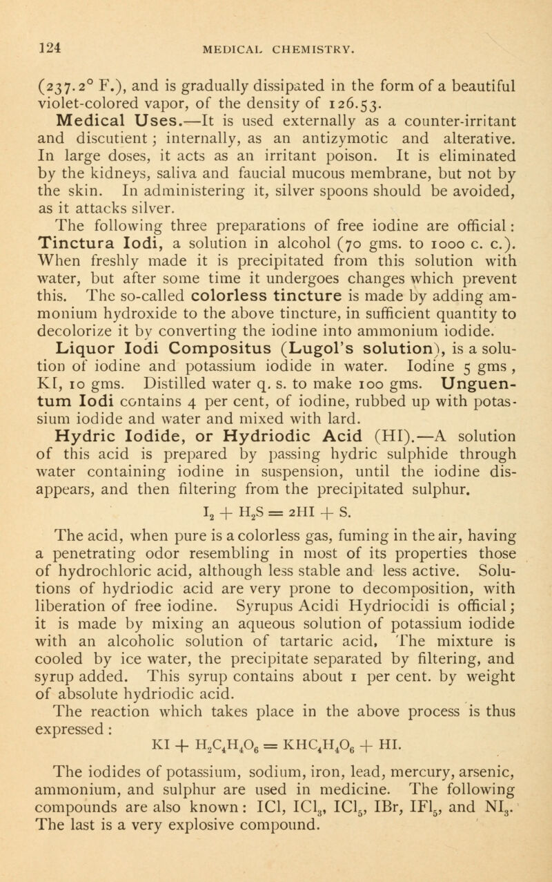 (237.2° F.), and is gradually dissipated in the form of a beautiful violet-colored vapor, of the density of 126.53. Medical Uses.—It is used externally as a counter-irritant and discutient; internally, as an antizymotic and alterative. In large doses, it acts as an irritant poison. It is eliminated by the kidneys, saliva and faucial mucous membrane, but not by the skin. In administering it, silver spoons should be avoided, as it attacks silver. The following three preparations of free iodine are official: Tinctura Iodi, a solution in alcohol (70 gms. to 1000 c. c). When freshly made it is precipitated from this solution with water, but after some time it undergoes changes which prevent this. The so-called colorless tincture is made by adding am- monium hydroxide to the above tincture, in sufficient quantity to decolorize it by converting the iodine into ammonium iodide. Liquor Iodi Compositus (Lugol's solution), is a solu- tion of iodine and potassium iodide in water. Iodine 5 gms , K[, 10 gms. Distilled water q. s. to make 100 gms. Unguen- tum Iodi contains 4 per cent, of iodine, rubbed up with potas- sium iodide and water and mixed with lard. Hydric Iodide, or Hydriodic Acid (HI).—A solution of this acid is prepared by passing hydric sulphide through water containing iodine in suspension, until the iodine dis- appears, and then filtering from the precipitated sulphur. I2 + H2S = 2HI + S. The acid, when pure is a colorless gas, fuming in the air, having a penetrating odor resembling in most of its properties those of hydrochloric acid, although less stable and less active. Solu- tions of hydriodic acid are very prone to decomposition, with liberation of free iodine. Syrupus Acidi Hydriocidi is official; it is made by mixing an aqueous solution of potassium iodide with an alcoholic solution of tartaric acid, The mixture is cooled by ice water, the precipitate separated by filtering, and syrup added. This syrup contains about 1 per cent, by weight of absolute hydriodic acid. The reaction which takes place in the above process is thus expressed : KI + H2C4H406 = KHC4H406 + HI. The iodides of potassium, sodium, iron, lead, mercury, arsenic, ammonium, and sulphur are used in medicine. The following compounds are also known: IC1, IC13, IC15, IBr, IF15, and NI3. The last is a very explosive compound.