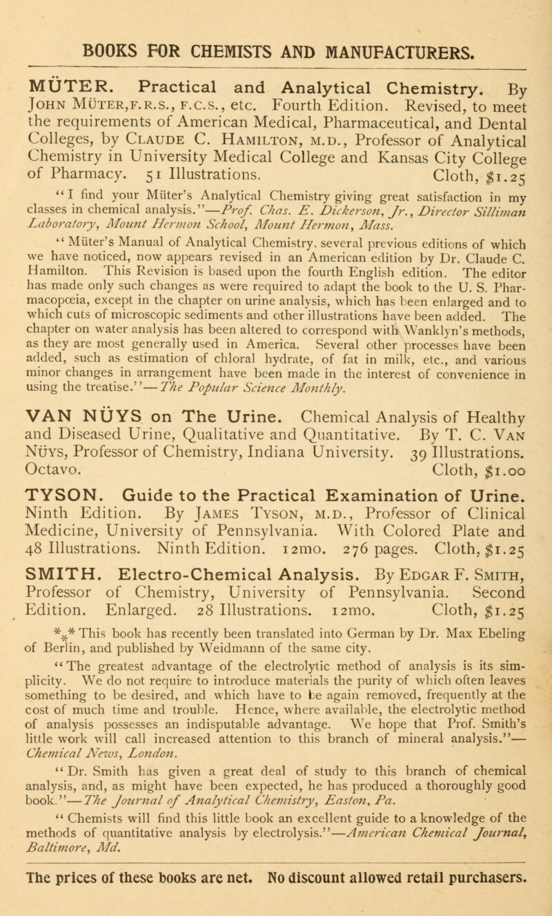 MUTER. Practical and Analytical Chemistry. By John Muter,f.r.s., f.c.s., etc. Fourth Edition. Revised, to meet the requirements of American Medical, Pharmaceutical, and Dental Colleges, by Claude C. Hamilton, m.d., Professor of Analytical Chemistry in University Medical College and Kansas City College of Pharmacy. 51 Illustrations. Cloth, $1.25 I find your Miiter's Analytical Chemistry giving great satisfaction in my classes in chemical analysis.—Prof. Chas. E. Dickerson, Jr., Director Silliman Laboratory, Mount Hermon School, Mount Hermon, Mass.  Miiter's Manual of Analytical Chemistry, several previous editions of which we have noticed, now appears revised in an American edition by Dr. Claude C. Hamilton. This Revision is based upon the fourth English edition. The editor has made only such changes as were required to adapt the book to the U. S. Phar- macopoeia, except in the chapter on urine analysis, which has been enlarged and to which cuts of microscopic sediments and other illustrations have been added. The chapter on water analysis has been altered to correspond with Wanklyn's methods, as they are most generally used in America. Several other processes have been added, such as estimation of chloral hydrate, of fat in milk, etc., and various minor changes in arrangement have been made in the interest of convenience in using the treatise.—The Popular Science Monthly. VAN NUYS on The Urine. Chemical Analysis of Healthy and Diseased Urine, Qualitative and Quantitative. By T. C. Van Nuys, Professor of Chemistry, Indiana University. 39 Illustrations. Octavo. Cloth, #1.00 TYSON. Guide to the Practical Examination of Urine. Ninth Edition. By James Tyson, m.d., Professor of Clinical Medicine, University of Pennsylvania. With Colored Plate and 48 Illustrations. Ninth Edition. 121110. 276 pages. Cloth, $1.25 SMITH. Electro-Chemical Analysis. By Edgar F. Smith, Professor of Chemistry, University of Pennsylvania. Second Edition. Enlarged. 28 Illustrations. i2mo. Cloth, $1.25 *#* This book has recently been translated into German by Dr. Max Ebeling of Berlin, and published by Weidmann of the same city. The greatest advantage of the electrolytic method of analysis is its sim- plicity. We do not require to introduce materials the purity of which often leaves something to be desired, and which have to be again removed, frequently at the cost of much time and trouble. Hence, where available, the electrolytic method of analysis possesses an indisputable advantage. We hope that Prof. Smith's little work will call increased attention to this branch of mineral analysis.— Chemical News, London. Dr. Smith has given a great deal of study to this branch of chemical analysis, and, as might have been expected, he has produced a thoroughly good book.—The Journal of Analytical Chemistry, East on, Pa.  Chemists will find this little book an excellent guide to a knowledge of the methods of quantitative analysis by electrolysis.—American Chemical Journal, Baltimore, Ma7.