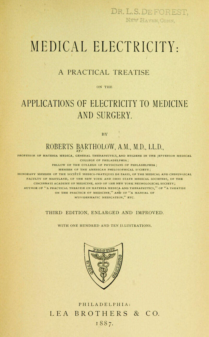 DR.L.S.DE MEDICAL ELECTRICITY: A PRACTICAL TREATISE ON THE APPLICATIONS OF ELECTRICITY TO MEDICINE AND SURGERY. BY ROBERTS BARTHOLOW, A.M., M.D., LL.D., PROFESSOR OF MATERIA MEDICA, GENERAL THERAPEUTICS, AND HYGIENE IN THE JEFFERSON MEDICAL COLLEGE OF PHILADELPHIA; FELLOW OF THE COLLEGE OF PHYSICIANS OF PHILADELPHIA; MEMBER OF THE AMERICAN PHILOSOPHICAL SOCIETY; HONORARY MEMBER OF THE SOCi£t£: MEDICO-PRATIQUES DE PAHIS, OF THE MEDICAL AND CHIRUHfWCAL FACULTY OF MARYLAND, OF THR NEW YORK AND OHIO STATE MEDICAL SOCIETIES, OF THE CINCINNATI ACADEMY OF MEDICINE, AND OF 1 HE NEW YORK NEUROLOGICAL SOCIETY; AUTHOR OF A PRACTICAL TRBA'IISB ON MATERIA MEDICA AND THERAPEUTICS, OF a TREATISE ON THE PRACTICE OF MEDICINE, AND OF A MANUAL OF HYPODERMATIC MEDICATION, ETC. THIRD EDITION, ENLARGED AND IMPROVED. WITH ONE HUNDRED AND TEN ILLUSTRATIONS. PHILADELPHIA: LEA BROTHERS & 1887. CO.