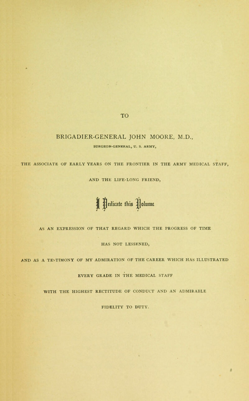 BRIGADIER-GENERAL JOHN MOORE, M.D., SURGEON-GENERAL, U. S. ARMY, THE ASSOCIATE OF EARLY YEARS ON THE FRONTIER IN THE ARMY MEDICAL STAFF, AND THE LIFE-LONG FRIEND, I jJnlicalt this ||oIamt AS AN EXPRESSION OF THAT REGARD WHICH THE PROGRESS OF TIME HAS NOT LESSENED, AND AS A TESTIMONY OF MY ADMIRATION OF THE CAREER WHICH HAS ILLUSTRATED EVERY GRADE IN THE MEDICAL STAFF WITH THE HIGHEST RECTITUDE OF CONDUCT AND AN ADMIRABLE FIDELITY TO DUTY.