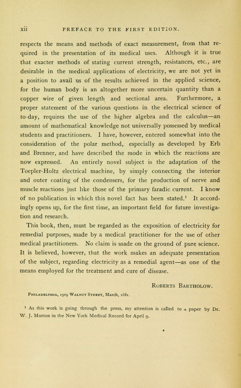 respects the means and methods of exact measurement, from that re- quired in the presentation of its medical uses. Although it is true that exacter methods of stating current strength, resistances, etc., are desirable in the medical applications of electricity, we are not yet in a position to avail us of the results achieved in the applied science, for the human body is an altogether more uncertain quantity than a copper wire of given length and sectional area. Furthermore, a proper statement of the various questions in the electrical science of to-day, requires the use of the higher algebra and the calculus—an amount of mathematical knowledge not universally possessed by medical students and practitioners. I have, however, entered somewhat into the consideration of the polar method, especially as developed by Erb and Brenner, and have described the mode in which the reactions are now expressed. An entirely novel subject is the adaptation of the Toepler-Holtz electrical machine, by simply connecting the interior and outer coating of the condensers, for the production of nerve and muscle reactions just like those of the primary faradic current. I know of no publication in which this novel fact has been stated.1 It accord- ingly opens up, for the first time, an important field for future investiga- tion and research. This book, then, must be regarded as the exposition of electricity for remedial purposes, made by a medical practitioner for the use of other medical practitioners. No claim is made on the ground of pure science. It is believed, however, that the work makes an adequate presentation of the subject, regarding electricity as a remedial agent—as one of the means employed for the treatment and cure of disease. Roberts Bartholow. Philadelphia, 1509 Walnut Street, March, 1S81. 1 As this work is going through the press, my attention is called to a paper by Dr. W. J. Morton in the New York Medical Record for April 9.