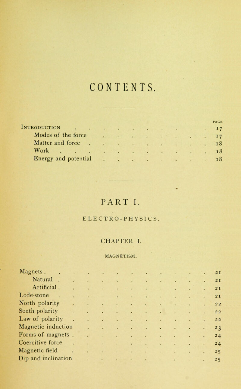 CONTENTS, Introduction Modes of the force Matter and force Work Energy and potential PAGB 17 17 18 18 18 PART I. ELECTRO-PHYSICS. CHAPTER I. MAGNETISM. Magnets . 21 Natural . 21 Artificial . 21 Lode-stone 21 North polarity 22 South polarity 22 Law of polarity 22 Magnetic induction 23 Forms of magnets . 24 Coercitive force 24 Magnetic field 25 Dip and inclination 2S