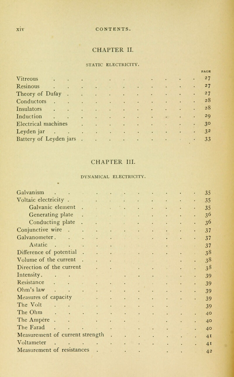 CHAPTER II. STATIC ELECTRICITY. Vitreous Resinous Theory of Dufay Conductors Insulators Induction Electrical machines Leyden jar Battery of Leyden jars PAGE 27 27 27 28 28 29 3° 32 33 CHAPTER III. DYNAMICAL ELECTRICITY. Galvanism Voltaic electricity . Galvanic element Generating plate Conducting plate Conjunctive wire . Galvanometer. Astatic . Difference of potential Volume of the current Direction of the current Intensity. Resistance Ohm's law Measures of capacity The Volt The Ohm The Ampere . The Farad Measurement of current strength Voltameter .... Measurement of resistances 35 35 35 36 36 37 37 37 38 38 38 39 39 39 39 39 40 40 40 41 4i 42