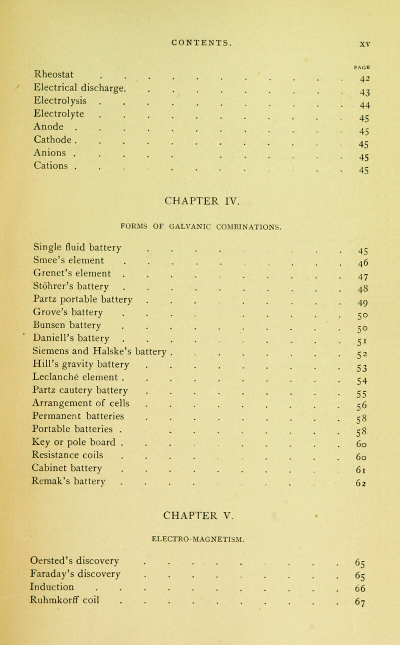 Rheostat Electrical discharge Electrolysis Electrolyte Anode . Cathode . Anions . Cations . 42 43 44 45 45 45 45 45 CHAPTER IV. FORMS OF GALVANIC COMBINATIONS. Single fluid battery Smee's element Grenet's element . Stohrer's battery Partz portable battery Grove's battery Bunsen battery Daniell's battery Siemens and Halske's battery Hill's gravity battery Leclanche element . Partz cautery battery Arrangement of cells Permanent batteries Portable batteries . Key or pole board . Resistance coils Cabinet battery Remak's batterv 45 46 47 48 49 5° 5° 5i 52 53 54 55 56 58 58 60 60 61 62 CHAPTER V. ELECTRO-MAGNETISM. Oersted's discovery ..... ... 65 Faraday's discovery .... .... 65 Induction . . 66 Ruhmkorff coil .......... 67