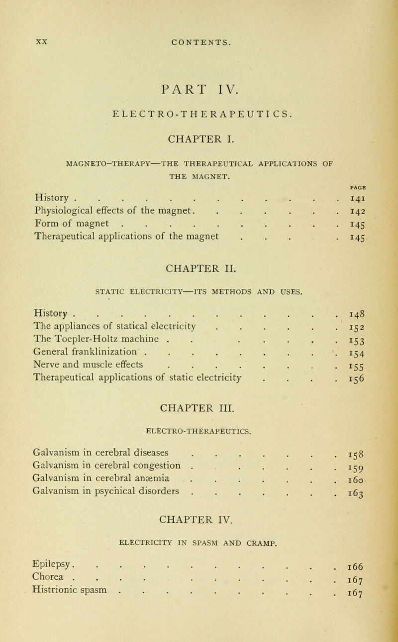 PART IV. ELECTRO-THERAPEUTICS. CHAPTER I. MAGNETO-THERAPY—THE THERAPEUTICAL APPLICATIONS OF THE MAGNET. PAGE 141 History . . . . . . . . . . . .14 Physiological effects of the magnet. ...... 142 Form of magnet . . . . . . . . . .145 Therapeutical applications of the magnet ... . 145 CHAPTER II. STATIC ELECTRICITY ITS METHODS AND USES. History ........ The appliances of statical electricity The Toepler-Holtz machine . General franklinization ..... Nerve and muscle effects .... Therapeutical applications of static electricity 148 156 CHAPTER III. ELECTRO-THERAPEUTICS. Galvanism in cerebral diseases Galvanism in cerebral congestion Galvanism in cerebral anaemia Galvanism in psychical disorders CHAPTER IV. ELECTRICITY IN SPASM AND CRAMP. 158 160 163 Epilepsy. Chorea . Histrionic spasm 166 167 167