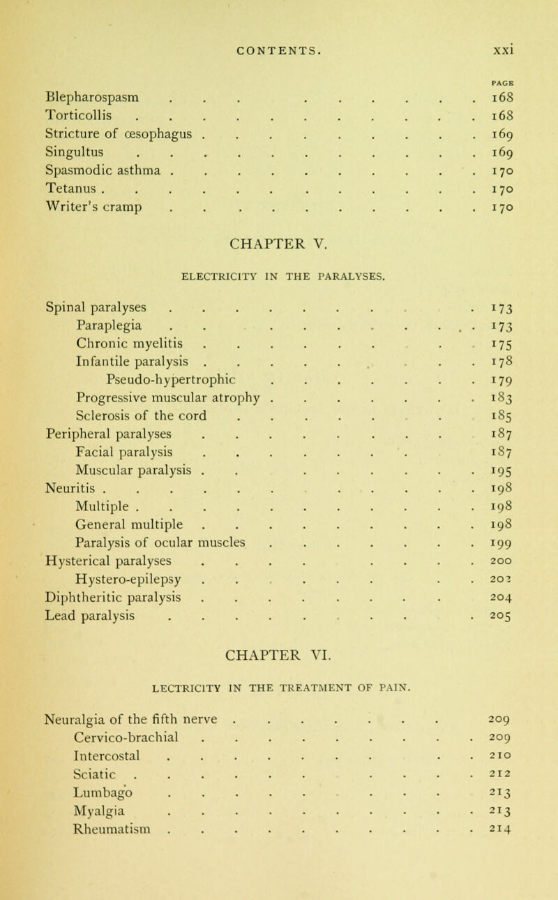 Blepharospasm PAGE . 168 Torticollis . . 168 Stricture of oesophagus . . 169 Singultus . 169 Spasmodic asthma . . 1 70 Tetanus .... . . 170 Writer's cramp CHAPTER V. . 170 ELECTRICITY IN THE PARALYSES. Spinal paralyses .... • 173 Paraplegia • . ■ 173 Chronic myelitis 175 Infantile paralysis . . i= . . 178 Pseudo-hypertrophic 179 Progressive muscular atrophy . 183 Sclerosis of the cord . . . . 185 Peripheral paralyses . . . 187 Facial paralysis 187 Muscular paralysis . 195 Neuritis 198 Multiple 198 General multiple 198 Paralysis of ocular muscles 199 Hysterical paralyses 200 Hystero-epilepsy 203 Diphtheritic paralysis . 204 Lead paralysis .... ■ 205 CHAPTER VI. LECTRIC1TY IN THE TREATMENT OF PAIN. Neuralgia of the fifth nerve . 209 Cervico-brachial .... 209 Intercostal ..... 210 Sciatic 212 Lumbago ..... 213 Myalgia 213 Rheumatism ..... 214