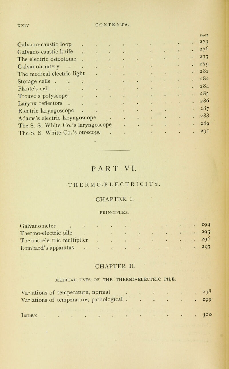 Galvano-caustic loop Galvano- caustic knife The electric osteotome Galvano-cautery The medical electric light Storage cells . Plante's ceil . Trouve's polyscope Larynx reflectors . Electric laryngoscope Adams's electric laryngoscope The S. S. White Co.'s laryngoscope The S. S. White Co.'s otoscope PAGE 273 276 277 279 282 282 284 285 286 287 288 289 29I PART VI. THERMO-ELECTRICITY. CHAPTER I. PRINCIPLES. Galvanometer Thermo-electric pile Thermo-electric multiplier Lombard's apparatus 294 295 296 297 CHAPTER II. MEDICAL USES OF THE THERMO-ELECTRIC PILE. Variations of temperature, normal Variations of temperature, pathological . 298 299 Index 300