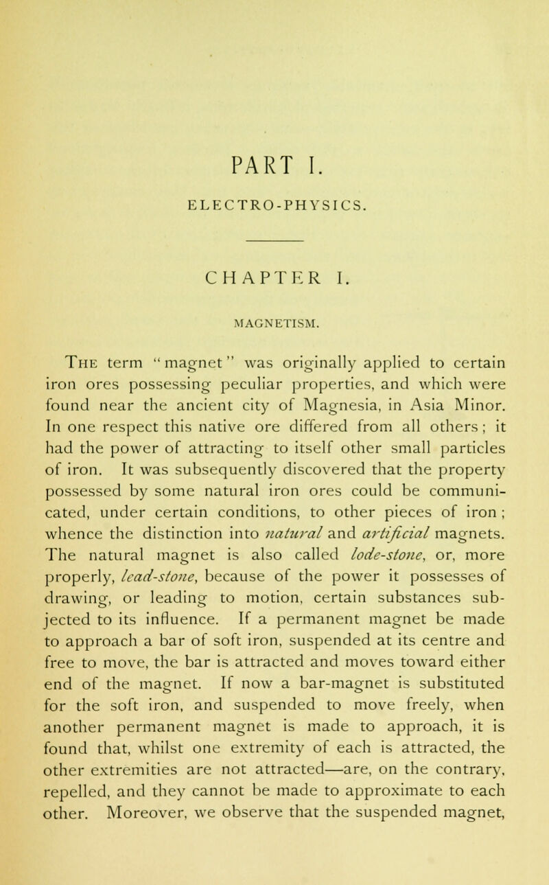 PART I. ELECTRO-PHYSICS. CHAPTER I, MAGNETISM. The term  magnet was originally applied to certain iron ores possessing peculiar properties, and which were found near the ancient city of Magnesia, in Asia Minor. In one respect this native ore differed from all others; it had the power of attracting to itself other small particles of iron. It was subsequently discovered that the property possessed by some natural iron ores could be communi- cated, under certain conditions, to other pieces of iron ; whence the distinction into natural and artificial magnets. The natural magnet is also called lode-stone, or, more properly, lead-stone, because of the power it possesses of drawing or leading to motion, certain substances sub- jected to its influence. If a permanent magnet be made to approach a bar of soft iron, suspended at its centre and free to move, the bar is attracted and moves toward either end of the magnet. If now a bar-magnet is substituted for the soft iron, and suspended to move freely, when another permanent magnet is made to approach, it is found that, whilst one extremity of each is attracted, the other extremities are not attracted—are, on the contrary, repelled, and they cannot be made to approximate to each other. Moreover, we observe that the suspended magnet,