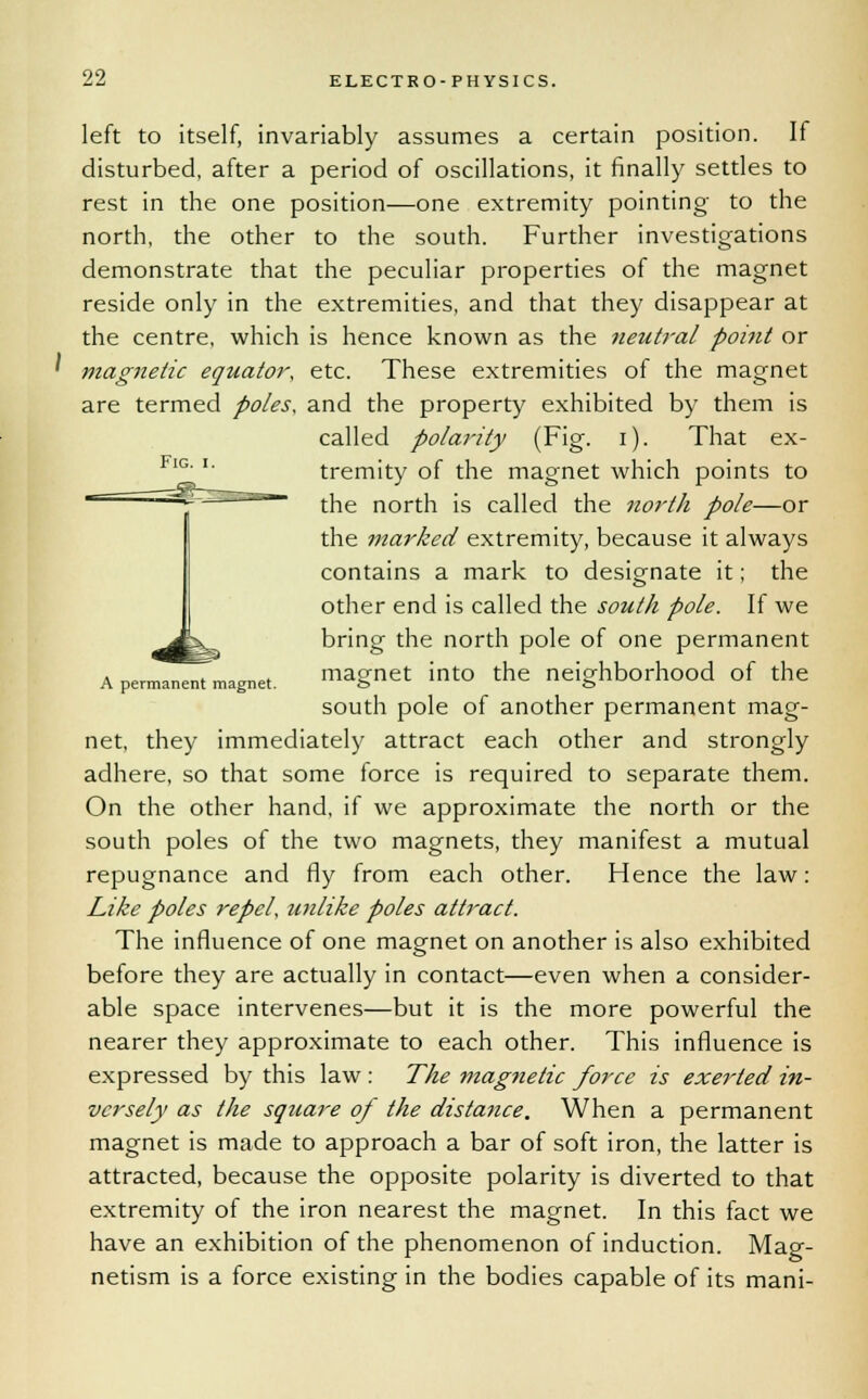 left to itself, invariably assumes a certain position. If disturbed, after a period of oscillations, it finally settles to rest in the one position—one extremity pointing- to the north, the other to the south. Further investigations demonstrate that the peculiar properties of the magnet reside only in the extremities, and that they disappear at the centre, which is hence known as the neutral point or ' magnetic equator, etc. These extremities of the magnet are termed poles, and the property exhibited by them is called polarity (Fig. i). That ex- tremity of the magnet which points to the north is called the north pole—or the marked extremity, because it always contains a mark to designate it; the other end is called the south pole. If we bring the north pole of one permanent a pe™ZTmagnet. magnet into the neighborhood of the south pole of another permanent mag- net, they immediately attract each other and strongly adhere, so that some force is required to separate them. On the other hand, if we approximate the north or the south poles of the two magnets, they manifest a mutual repugnance and fly from each other. Hence the law: Like poles repel, unlike poles attract. The influence of one magnet on another is also exhibited before they are actually in contact—even when a consider- able space intervenes—but it is the more powerful the nearer they approximate to each other. This influence is expressed by this law : The magnetic force is exerted in- versely as the square of the distance. When a permanent magnet is made to approach a bar of soft iron, the latter is attracted, because the opposite polarity is diverted to that extremity of the iron nearest the magnet. In this fact we have an exhibition of the phenomenon of induction. Mag- netism is a force existing in the bodies capable of its mani-