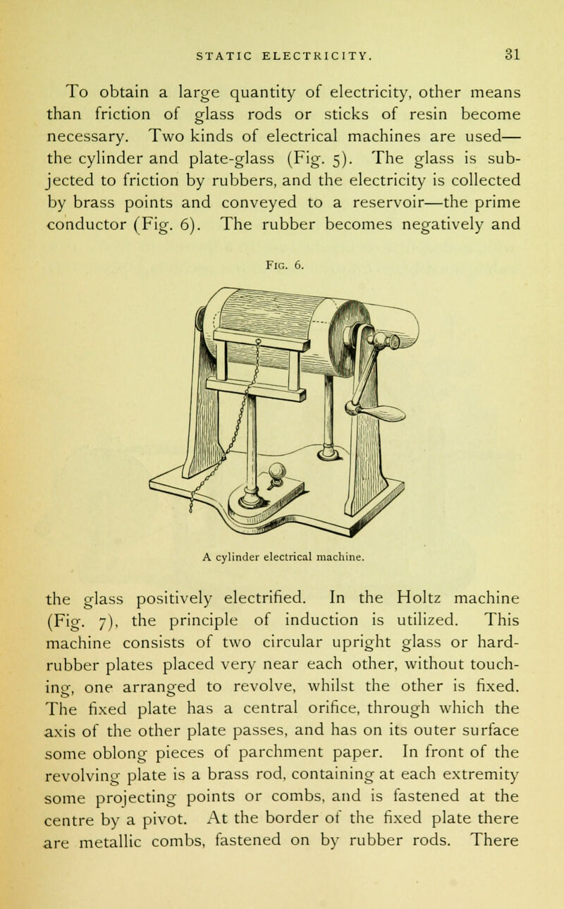 To obtain a large quantity of electricity, other means than friction of glass rods or sticks of resin become necessary. Two kinds of electrical machines are used— the cylinder and plate-glass (Fig. 5). The glass is sub- jected to friction by rubbers, and the electricity is collected by brass points and conveyed to a reservoir—the prime conductor (Fig. 6). The rubber becomes negatively and Fig. 6. A cylinder electrical machine. the glass positively electrified. In the Holtz machine (Fig. 7), the principle of induction is utilized. This machine consists of two circular upright glass or hard- rubber plates placed very near each other, without touch- in^, one arranged to revolve, whilst the other is fixed. The fixed plate has a central orifice, through which the axis of the other plate passes, and has on its outer surface some oblong pieces of parchment paper. In front of the revolving plate is a brass rod, containing at each extremity some projecting points or combs, and is fastened at the centre by a pivot. At the border of the fixed plate there are metallic combs, fastened on by rubber rods. There