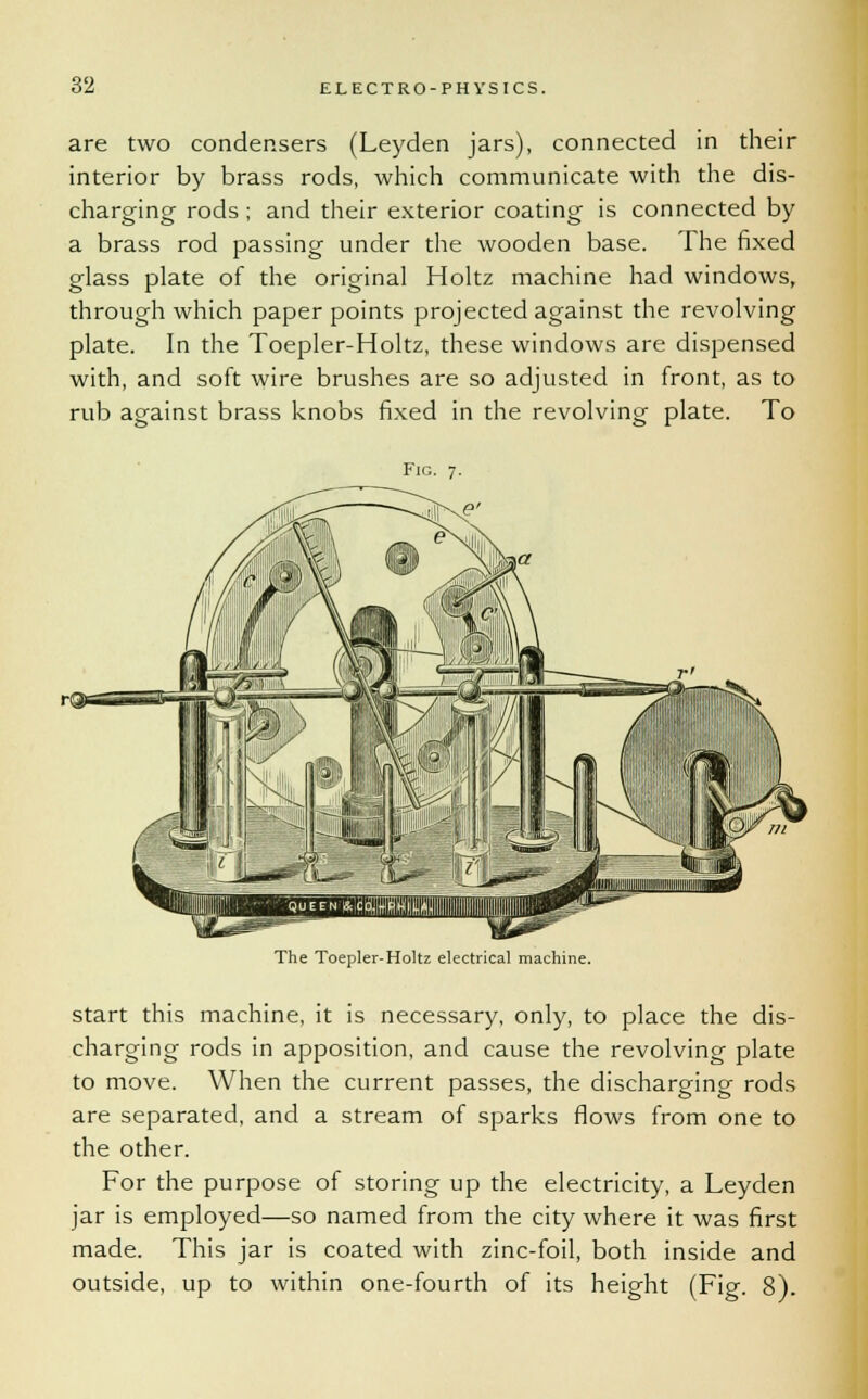 are two condensers (Leyden jars), connected in their interior by brass rods, which communicate with the dis- charging rods; and their exterior coating is connected by a brass rod passing under the wooden base. The fixed glass plate of the original Holtz machine had windows, through which paper points projected against the revolving plate. In the Toepler-Holtz, these windows are dispensed with, and soft wire brushes are so adjusted in front, as to rub against brass knobs fixed in the revolving plate. To Fig. 7. The Toepler-Holtz electrical machine. start this machine, it is necessary, only, to place the dis- charging rods in apposition, and cause the revolving plate to move. When the current passes, the discharging rods are separated, and a stream of sparks flows from one to the other. For the purpose of storing up the electricity, a Leyden jar is employed—so named from the city where it was first made. This jar is coated with zinc-foil, both inside and outside, up to within one-fourth of its height (Fig. 8).