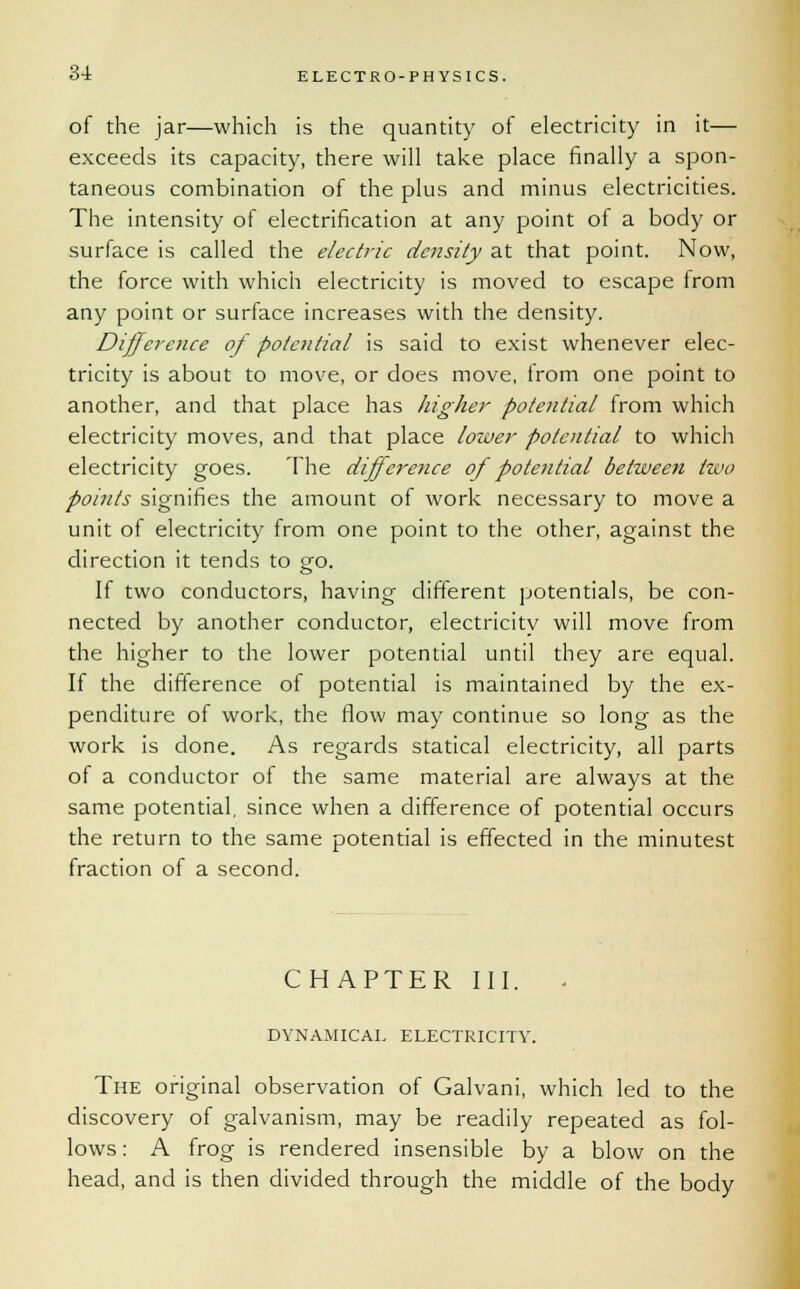 of the jar—which is the quantity of electricity in it— exceeds its capacity, there will take place finally a spon- taneous combination of the plus and minus electricities. The intensity of electrification at any point of a body or surface is called the electric density at that point. Now, the force with which electricity is moved to escape from any point or surface increases with the density. Difference of potential is said to exist whenever elec- tricity is about to move, or does move, from one point to another, and that place has higher potential from which electricity moves, and that place lower potential to which electricity goes. The difference of potential between two points signifies the amount of work necessary to move a unit of electricity from one point to the other, against the direction it tends to go. If two conductors, having different potentials, be con- nected by another conductor, electricity will move from the higher to the lower potential until they are equal. If the difference of potential is maintained by the ex- penditure of work, the flow may continue so long as the work is done. As regards statical electricity, all parts of a conductor of the same material are always at the same potential, since when a difference of potential occurs the return to the same potential is effected in the minutest fraction of a second. CHAPTER III. DYNAMICAL ELECTRICITY. The original observation of Galvani, which led to the discovery of galvanism, may be readily repeated as fol- lows : A frog is rendered insensible by a blow on the head, and is then divided through the middle of the body