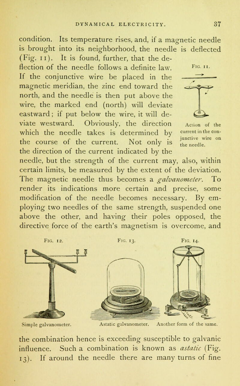 Fig. &> condition. Its temperature rises, and, if a magnetic needle is brought into its neighborhood, the needle is deflected (Fig. n). It is found, further, that the de- flection of the needle follows a definite law. If the conjunctive wire be placed in the magnetic meridian, the zinc end toward the north, and the needle is then put above the wire, the marked end (north) will deviate eastward; if put below the wire, it will de- viate westward. Obviously, the direction which the needle takes is determined by the course of the current. Not only is the direction of the current indicated by the needle, but the strength of the current may, also, within certain limits, be measured by the extent of the deviation. The magnetic needle thus becomes a galvanometer. To render its indications more certain and precise, some modification of the needle becomes necessary. By em- ploying two needles of the same strength, suspended one above the other, and having their poles opposed, the directive force of the earth's magnetism is overcome, and Aciion of the current in the con- junctive wire on the needle. Fig. 12. Fig. 13. Fig. 14. Simple galvanometer. Astatic galvanometer. Another form of the same. the combination hence is exceeding susceptible to galvanic influence. Such a combination is known as astatic (Fig. 13). If around the needle there are many turns of fine