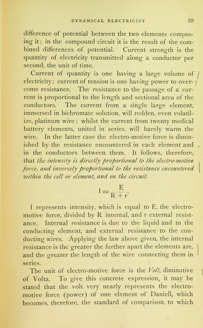 difference of potential between the two elements compos- ing it; in the compound circuit it is the result of the com- bined differences of potential. Current strength is the quantity of electricity transmitted along a conductor per second, the unit of time. Current of quantity is one having a large volume of j electricity; current of tension is one having power to over- / come resistance. The resistance to the passage of a cur- rent is proportional to the length and sectional area of the conductors. The current from a single large element, immersed in bichromate solution, will redden, even volatil- ize, platinum wire; whilst the current from twenty medical battery elements, united in' series, will barely warm the wire. In the latter case the electro-motive force is dimin- ished by the resistance encountered in each element and . in the conductors between them. It follows, therefore, that the intensity is directly proportional to the electro-motive force, and inversely proportio7ial to the resistance encountered \ within the cell or element, and on the circuit. T7 R + r I represents intensity, which is equal to E, the electro- motive force, divided by R internal, and r external resist- ance. Internal resistance is due to the liquid and to the conducting element, and external resistance to the con- ducting wires. Applying the law above given, the internal resistance is the greater the further apart the elements are, and the greater the length of the wire connecting them in series. The unit of electro-motive force is the Volt, diminutive of Volta. To give this concrete expression, it may be stated that the volt very nearly represents the electro- motive force (power) of one element of Daniell, which becomes, therefore, the standard of comparison, to which