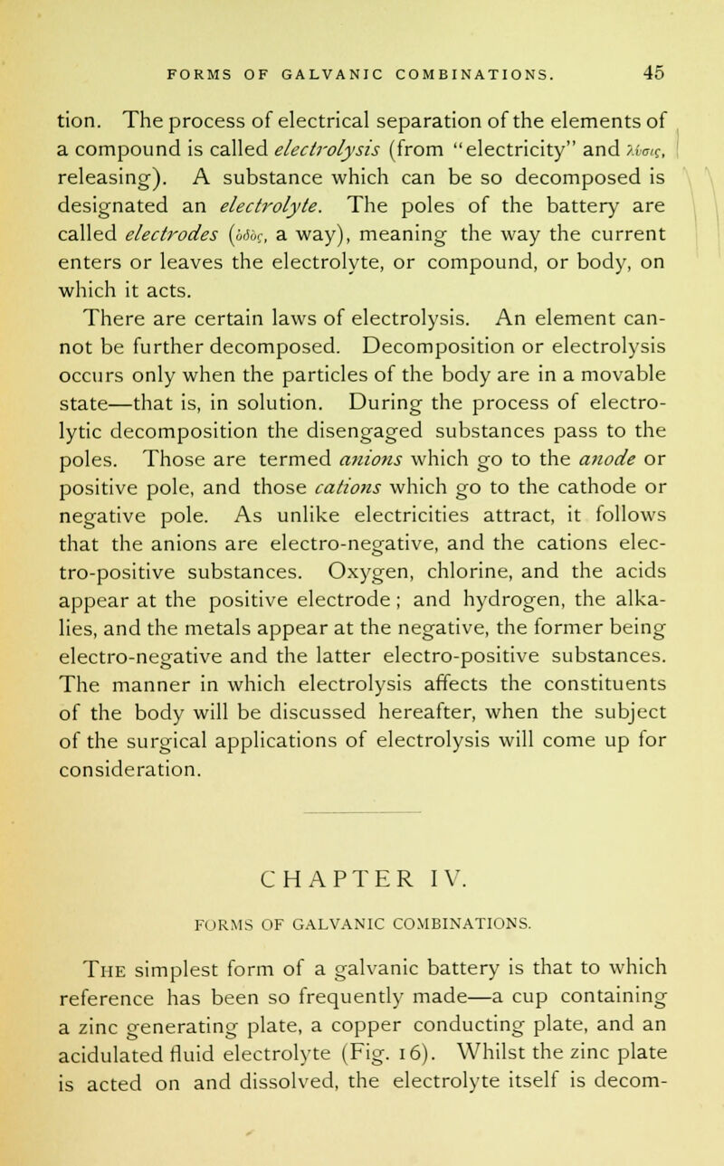 tion. The process of electrical separation of the elements of a compound is called electrolysis (from electricity and Xbaig, releasing). A substance which can be so decomposed is designated an electrolyte. The poles of the battery are called electrodes (i>6bg, a way), meaning the way the current enters or leaves the electrolyte, or compound, or body, on which it acts. There are certain laws of electrolysis. An element can- not be further decomposed. Decomposition or electrolysis occurs only when the particles of the body are in a movable state—that is, in solution. During the process of electro- lytic decomposition the disengaged substances pass to the poles. Those are termed anions which go to the anode or positive pole, and those cations which go to the cathode or negative pole. As unlike electricities attract, it follows that the anions are electro-negative, and the cations elec- tro-positive substances. Oxygen, chlorine, and the acids appear at the positive electrode ; and hydrogen, the alka- lies, and the metals appear at the negative, the former being electro-negative and the latter electro-positive substances. The manner in which electrolysis affects the constituents of the body will be discussed hereafter, when the subject of the surgical applications of electrolysis will come up for consideration. CHAPTER IV. FORMS OF GALVANIC COMBINATIONS. The simplest form of a galvanic battery is that to which reference has been so frequently made—a cup containing a zinc generating plate, a copper conducting plate, and an acidulated fluid electrolyte (Fig. 16). Whilst the zinc plate is acted on and dissolved, the electrolyte itself is decom-