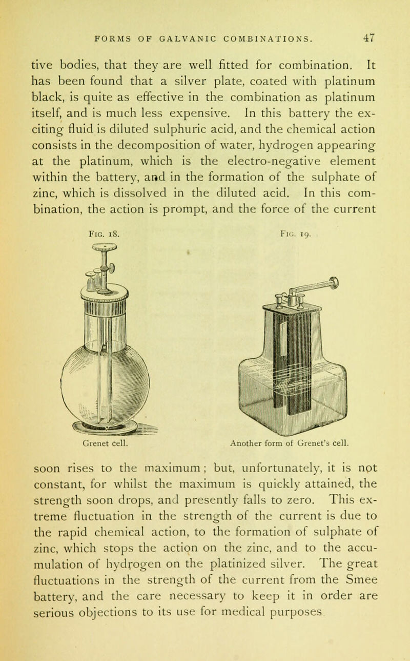 tive bodies, that they are well fitted for combination. It has been found that a silver plate, coated with platinum black, is quite as effective in the combination as platinum itself, and is much less expensive. In this battery the ex- citing fluid is diluted sulphuric acid, and the chemical action consists in the decomposition of water, hydrogen appearing at the platinum, which is the electro-negative element within the battery, and in the formation of the sulphate of zinc, which is dissolved in the diluted acid. In this com- bination, the action is prompt, and the force of the current Fig. iS. Fig Gienet cell. Another form of Grenet's cell. soon rises to the maximum ; but, unfortunately, it is not constant, for whilst the maximum is quickly attained, the strength soon drops, and presently falls to zero. This ex- treme fluctuation in the strength of the current is due to the rapid chemical action, to the formation of sulphate of zinc, which stops the action on the zinc, and to the accu- mulation of hydrogen on the platinized silver. The great fluctuations in the strength of the current from the Smee battery, and the care necessary to keep it in order are serious objections to its use for medical purposes