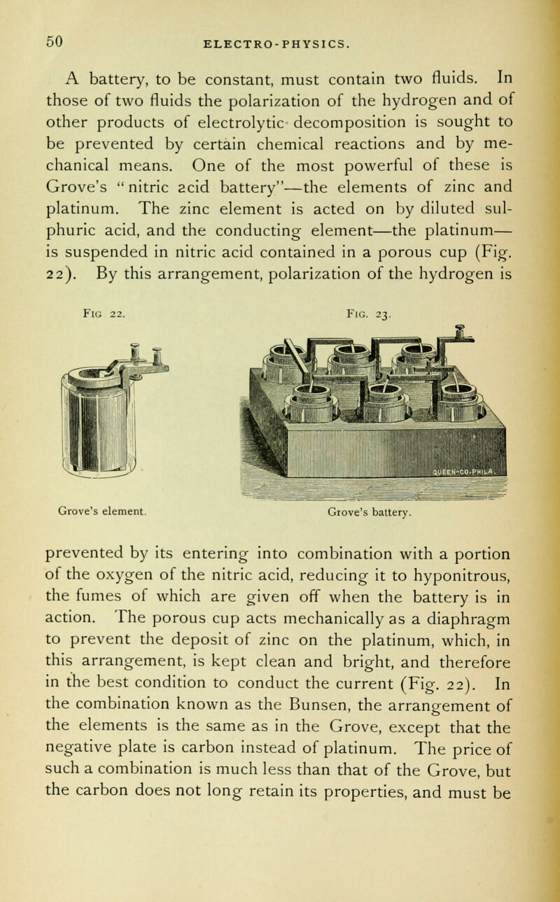 A battery, to be constant, must contain two fluids. In those of two fluids the polarization of the hydrogen and of other products of electrolytic decomposition is sought to be prevented by certain chemical reactions and by me- chanical means. One of the most powerful of these is Grove's  nitric acid battery—the elements of zinc and platinum. The zinc element is acted on by diluted sul- phuric acid, and the conducting element—the platinum— is suspended in nitric acid contained in a porous cup (Fig. 22). By this arrangement, polarization of the hydrogen is Fig 22. Fig. 23. Grove's element. Grove's battery. prevented by its entering into combination with a portion of the oxygen of the nitric acid, reducing it to hyponitrous, the fumes of which are given off when the battery is in action. The porous cup acts mechanically as a diaphragm to prevent the deposit of zinc on the platinum, which, in this arrangement, is kept clean and bright, and therefore in the best condition to conduct the current (Fig. 22). In the combination known as the Bunsen, the arrangement of the elements is the same as in the Grove, except that the negative plate is carbon instead of platinum. The price of such a combination is much less than that of the Grove, but the carbon does not long retain its properties, and must be